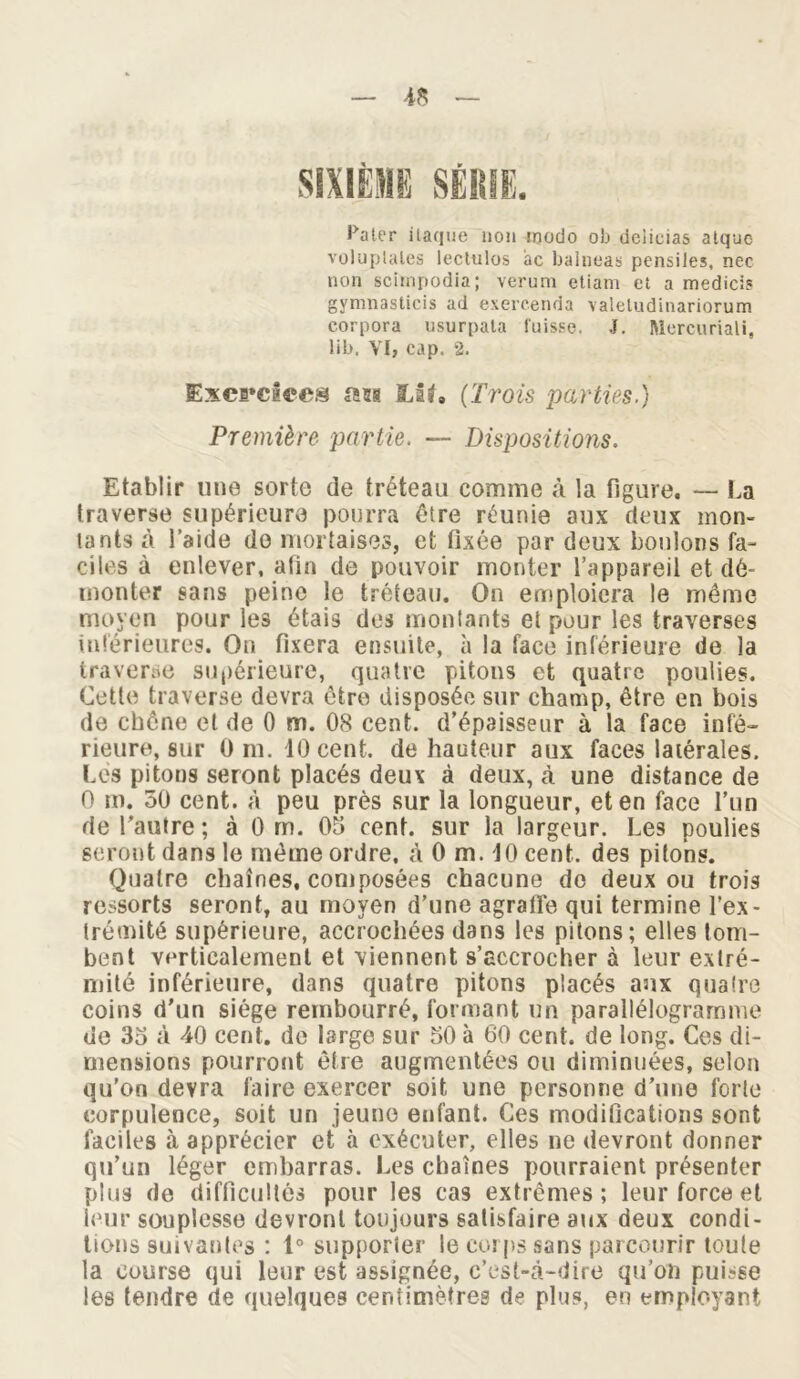 Pater ilaque non modo ob deiicias atque voluptales lectulos ac balneas pensiles, nec non scimpodia; verum etiam et a medicis gymnasticis ad exercenda valetudinariorum eorpora usurpata fuisse. J. Mercuriali, lib. VI, cap. 2. Exercices an LU, (Trois parties.) Première partie. — Dispositions. Etablir une sorte de tréteau comme à la figure. — La traverse supérieure pourra être réunie aux deux mon- tants à l’aide do mortaises, et fixée par deux boulons fa- ciles à enlever, afin de pouvoir monter l’appareil et dé- monter sans peine le tréteau. On emploiera le même moyen pour les étais des montants et pour les traverses inférieures. On fixera ensuite, à la face inférieure de la traverse supérieure, quatre pitons et quatre poulies. Cette traverse devra être disposée sur champ, être en bois de chêne et de 0 m. 08 cent, d’épaisseur à la face infé- rieure, sur 0 ni. 10 cent, de hauteur aux faces latérales. Les pitons seront placés deux à deux, à une distance de 0 m. 30 cent, à peu près sur la longueur, et en face l’un de l'autre ; à 0 m. 05 cent, sur la largeur. Les poulies seront dans le même ordre, à 0 m. 10 cent, des pitons. Quatre chaînes, composées chacune de deux ou trois ressorts seront, au moyen d’une agrafle qui termine l’ex- Irémité supérieure, accrochées dans les pitons; elles tom- bent verticalement et viennent s’accrocher à leur extré- mité inférieure, dans quatre pitons placés aux quatre coins d'un siège rembourré, formant un parallélogramme de 35 à 40 cent, de large sur 50 à 60 cent, de long. Ces di- mensions pourront être augmentées ou diminuées, selon qu’on devra faire exercer soit une personne d’une forte corpulence, soit un jeune enfant. Ces modifications sont faciles à apprécier et à exécuter, elles ne devront donner qu’un léger embarras. Les chaînes pourraient présenter plus de difficultés pour les cas extrêmes; leur force et leur souplesse devront toujours satisfaire aux deux condi- tions suivantes : 1° supporter le corps sans parcourir toute la course qui leur est assignée, c’est-à-dire qu’on puisse les tendre de quelques centimètres de plus, en employant