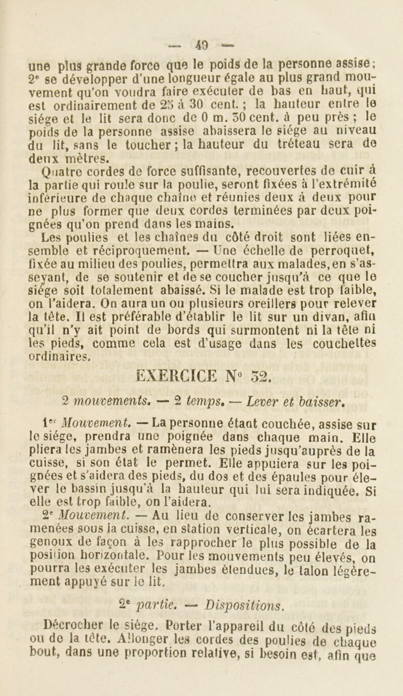 une plus grande force que le poids de la personne assise; 2* se développer d’une longueur égale au plus grand mou- vement qu’on voudra faire exécuter de bas en haut, qui est ordinairement de 25 à 30 cent. ; la hauteur entre le siège et le lit sera donc de 0 m. 50 cent, à peu près ; le poids de la personne assise abaissera le siège au niveau du lit, sans le toucher ; la hauteur du tréteau sera de deux mètres. Quatre cordes de force suffisante, recouvertes de cuir à la partie qui roule sur la poulie, seront fixées à l’extrémité inférieure de chaque chaîne et réunies deux à deux pour ne plus former que deux cordes terminées par deux poi- gnées qu’on prend dans les mains. Les poulies et les chaînes du côté droit sont liées en- semble et réciproquement. — Une échelle de perroquet, fixée au milieu des poulies, permettra aux malades,en s’as- seyant, de se soutenir et de se coucher jusqu’à ce que le siège soit totalement abaissé. Si le malade est trop faible, on l’aidera. On aura un ou plusieurs oreillers pour relever la tête. Il est préférable d’établir le lit sur un divan, afin qu’il n’y ait point de bords qui surmontent ni la tête ni les pieds, comme cela est d’usage dans les couchettes ordinaires. EXERCICE N° 52. 2 mouvements. — 2 temps. — Lever et baisser. 1er Mouvement. — La personne étant couchée, assise sur le siège, prendra une poignée dans chaque main. Elle pliera les jambes et ramènera les pieds jusqu’auprès de la cuisse, si son état le permet. Elle appuiera sur les poi- gnées et s’aidera des pieds, du dos et des épaules pour éle- ver le bassin jusqu’à la hauteur qui lui sera indiquée. Si elle est trop faible, on l’aidera. 2' Mouvement. — Au lieu de conserver les jambes ra- menées sous ia cuisse, en station verticale, on écartera les genoux de façon à les rapprocher le plus possible de la position horizontale. Pour les mouvements peu élevés, on pourra les exécuter les jambes élendues, le talon légère- ment appuyé sur le lit, 2e partie. — Dispositions. Décrocher le siège. Porter l’appareil du côté des pieds ou do la tête. Allonger les cordes des poulies de chaque bout, dans une proportion relative, si besoin est, afin que