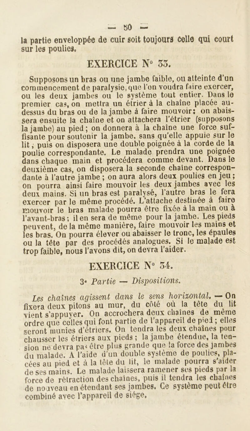 la partie enveloppée de cuir soit toujours celle qui court sur les poulies* EXERCICE N° 55. Supposons un bras ou une jambe faible, ou atteinte d’un commencement de paralysie, que l’on voudra faire exercer, ou les deux jambes ou le système tout entier. Dans le premier cas, on mettra un étrier à la chaîne placée au- dessus du bras ou de la jambe à faire mouvoir: on abais- sera ensuite la chaîne et on attachera l’étrier (supposons la jambe) au pied; on donnera à la chaîne une force suf- fisante pour soutenir la jambe, sans qu’elle appuie sur le lit, puis on disposera une double poignée à la corde de la poulie correspondante. Le malade prendra une poignée dans chaque main et procédera comme devant. Dans le deuxième cas, on disposera la seconde chaîne correspon- dante à l’autre jambe ; on aura alors deux poulies en jeu; on pourra ainsi faire mouvoir les deux jambes avec les deux mains. Si un bras est paralysé, l’autre bras le fera exercer par le môme procédé. L’attache destinée à faire mouvoir le bras malade pourra être fixée à la main ou à l’avant-bras; il en sera de même pour la jambe. Les pieds peuvent, de la même manière, faire mouvoir les mains et les bras. On pourra élever ou abaisser le tronc, les épaules ou la tête par des procédés analogues. Si le malade est trop faible, nous l’avons dit, on devra l’aider. EXERCICE N° 54. 3* Partie — Dispositions. Les chaînes agissent dans le sens horizontal — On fixera deux pitons au mur, du côté où la tête du lit vient s’appuyer. On accrochera deux chaînes de même ordre que celles qui font partie de l’appareil de pied ; elles /seront munies d’étriers. On tendra les deux chaînes pour chausser les étriers aux pieds ; la jambe étendue, la ten- sion ne devra pa< être plus grande que la force des jambes du malade. A l’aide d’un double système de poulies, pla- cées au pied et à la tête du lit, le malade pourra s’aider de ses mains. Le malade laissera ramener ses pieds par la force de rétraction des chaînes, puis il tendra les chaînes de nouveau en étendant ses jambes. Ce système peut être combiné ayec l’appareil de siège,
