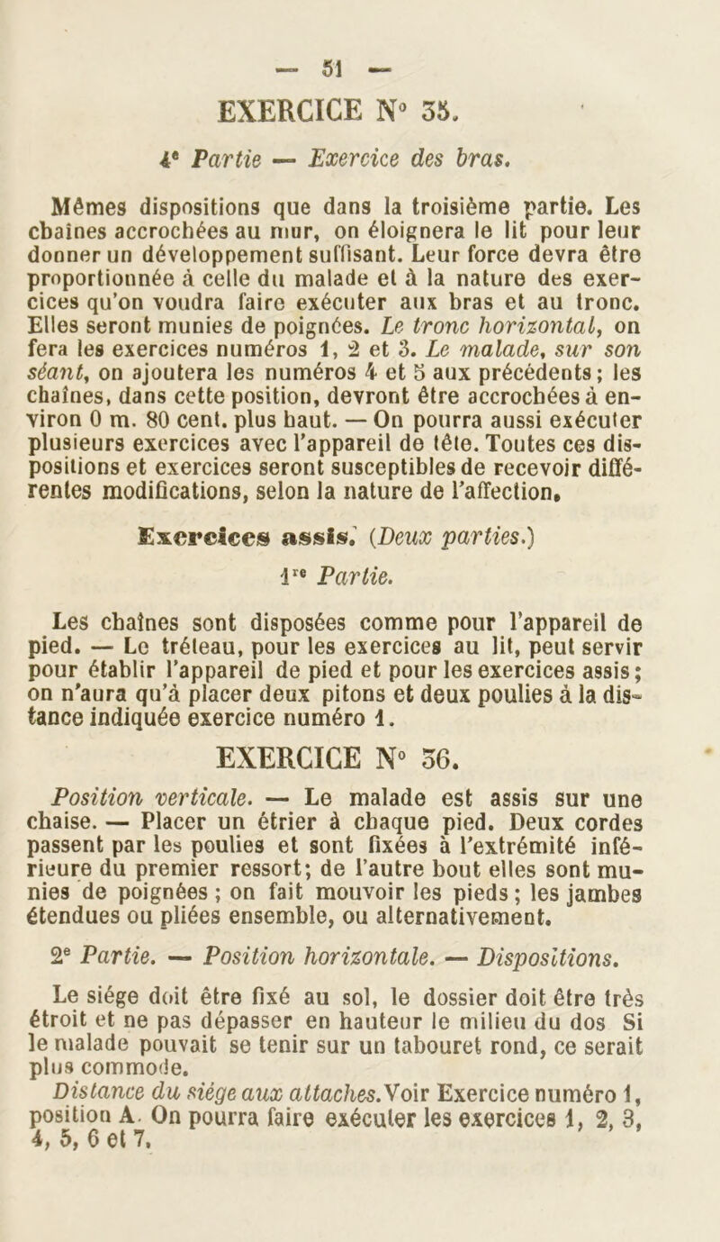 EXERCICE N» 35. 4« Partie — Exercice des bras. Mêmes dispositions que dans la troisième partie. Les cbaines accrochées au mur, on éloignera le lit pour leur donner un développement suffisant. Leur force devra être proportionnée à celle du malade et à la nature des exer- cices qu’on voudra faire exécuter aux bras et au tronc. Elles seront munies de poignées. Le tronc horizontal, on fera les exercices numéros 1, â et 3. Le malade, sur son séant, on ajoutera les numéros 4 et 5 aux précédents; les chaînes, dans cette position, devront être accrochées à en- viron 0 m. 80 cent, plus haut. — On pourra aussi exécuter plusieurs exercices avec l’appareil de tête. Toutes ces dis- positions et exercices seront susceptibles de recevoir diffé- rentes modifications, selon la nature de l’affection. Exercices assis, (Deux parties.) lre Partie. Les chaînes sont disposées comme pour l’appareil de pied. — Le tréteau, pour les exercices au lit, peut servir pour établir l’appareil de pied et pour les exercices assis; on n'aura qu’à placer deux pitons et deux poulies à la dis- tance indiquée exercice numéro 1. EXERCICE N° 36. Position verticale. — Le malade est assis sur une chaise. — Placer un étrier à chaque pied. Deux cordes passent par les poulies et sont fixées à l’extrémité infé- rieure du premier ressort; de l’autre bout elles sont mu- nies de poignées ; on fait mouvoir les pieds ; les jambes étendues ou pliées ensemble, ou alternativement. 2e Partie. — Position horizontale. — Dispositions. Le siège doit être fixé au sol, le dossier doit être très étroit et ne pas dépasser en hauteur le milieu du dos Si le malade pouvait se tenir sur un tabouret rond, ce serait plu9 commode. Distance du siège aux altaches.Voir Exercice numéro 1, position A. On pourra faire exécuter les exercices i, 2, 3, 4, 5, 6 et 7,
