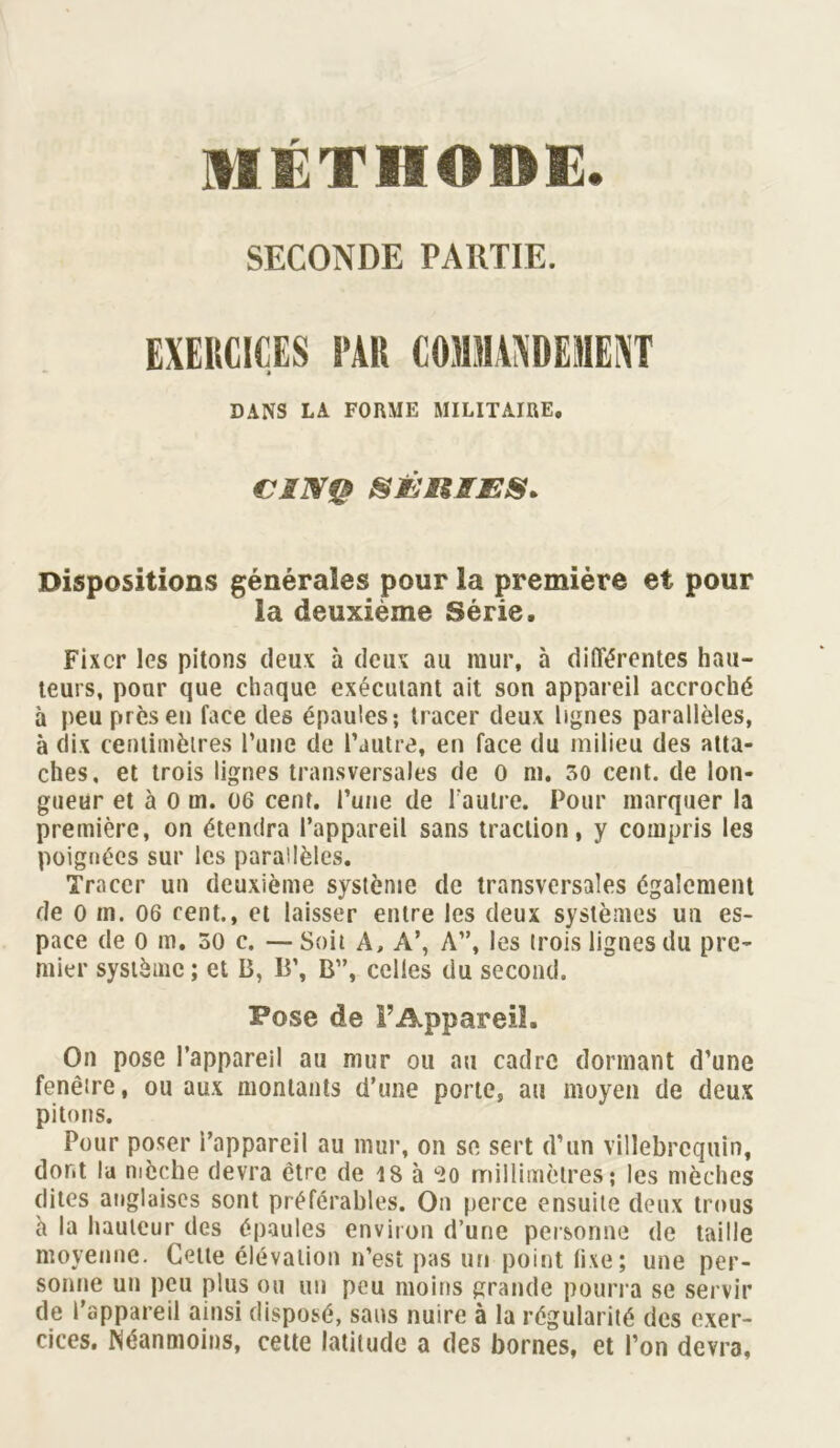 MÉTHODE. SECONDE PARTIE. EXERCICES PAR COMMANDEMENT DANS LA FORME MILITAIRE, CINQ SÉIiÆÆS. Dispositions générales pour la première et pour la deuxième Série. Fixer les pitons deux à deux au mur, à différentes hau- teurs, pour que chaque exécutant ait son appareil accroché à peu près en face des épaules; tracer deux lignes parallèles, à dix centimètres l’une de l’autre, en face du milieu des atta- ches, et trois lignes transversales de o ni. 30 cent, de lon- gueur et à 0 m. 06 cent, l’une de l’autre. Pour marquer la première, on étendra l’appareil sans traction, y compris les poignées sur les parallèles. Tracer un deuxième système de transversales également de o m. 06 cent., et laisser entre les deux systèmes un es- pace de o m, 30 c. — Soit A, A’, A”, les trois lignes du pre- mier système; et B, B’, B”, celles du second. Pose de l’Appareil. On pose l’appareil au mur ou au cadre dormant d’une fenêtre, ou aux montants d’une porte, au moyen de deux pitons. Pour poser i’appareil au mur, on se sert d’un villebrcquin, dont la mèche devra être de 18 à c2o millimètres; les mèches dites anglaises sont préférables. On perce ensuite deux trous à la hauteur des épaules environ d’une personne de taille moyenne. Cette élévation n’est pas un point fixe; une per- sonne un peu plus ou un peu moins grande pourra se servir de l’appareil ainsi disposé, sans nuire à la régularité des exer- cices. Néanmoins, cette latitude a des bornes, et l’on devra,