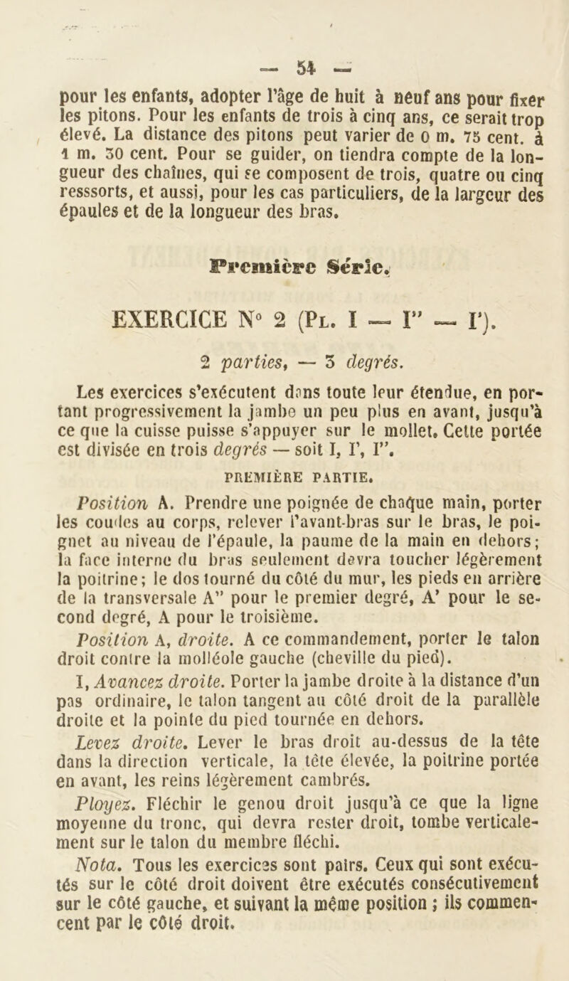 — 5+ — pour les enfants, adopter l’âge de huit à neuf ans pour fixer les pitons. Pour les enfants de trois à cinq ans, ce serait trop élevé. La distance des pitons peut varier de o m. 75 cent, à l m. 50 cent. Pour se guider, on tiendra compte de la lon- gueur des chaînes, qui se composent de trois, quatre ou cinq resssorts, et aussi, pour les cas particuliers, de la largeur des épaules et de la longueur des bras. Première Série. EXERCICE N° 2 (Pl. ï — I” — F). 2 parties, — 5 degrés. Les exercices s’exécutent dons toute leur étendue, en por- tant progressivement la jambe un peu plus en avant, jusqu’à ce que la cuisse puisse s’appuyer sur le mollet. Cette portée est divisée en trois degrés — soit I, I’, I”. PREMIÈRE PARTIE. Position A. Prendre une poignée de chaque main, porter les coudes au corps, relever l’avant-bras sur le bras, le poi- gnet au niveau de l’épaule, la paume de la main en dehors; la face interne du bras seulement devra toucher légèrement la poitrine; le dos tourné du côté du mur, les pieds en arrière de la transversale A” pour le premier degré, A’ pour le se- cond degré, A pour le troisième. Position A, droite. A ce commandement, porter le talon droit conire la molléole gauche (cheville du pied). I, Avancez droite. Porter la jambe droite à la distance d’un pas ordinaire, le talon tangent au côté droit de la parallèle droite et la pointe du pied tournée en dehors. Levez droite. Lever le bras droit au-dessus de la tête dans la direction verticale, la tète élevée, la poitrine portée en avant, les reins légèrement cambrés. Ployez. Fléchir le genou droit jusqu’à ce que la ligne moyenne du tronc, qui devra rester droit, tombe verticale- ment sur le talon du membre tléchi. Nota. Tous les exercices sont pairs. Ceux qui sont exécu- tés sur le côté droit doivent être exécutés consécutivement sur le côté gauche, et suivant la même position ; ils commen- cent par le côté droit.