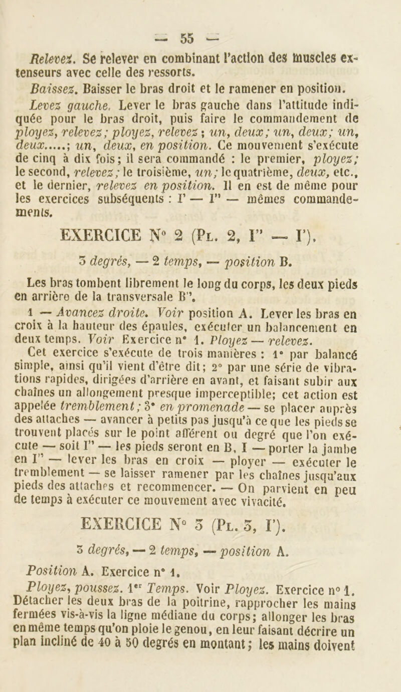 Relevez. Se relever en combinant l’action des muscles ex- tenseurs avec celle des ressorts. Baissez. Baisser le bras droit et le ramener en position. Levez gauche, Lever le bras gauche dans l’attitude indi- quée pour le bras droit, puis faire le commandement de ployez, relevez; ployez, relevez ; un, deux; un, deux; un, deux ; un, deux, en position. Ce mouvement s’exécute de cinq à dix fois; il sera commandé : le premier, ployez; le second, relevez; le troisième, un; le quatrième, deux, etc., et le dernier, relevez en position. Il en est de même pour les exercices subséquents : I’ — I” — mêmes commande- ments. EXERCICE N° 2 (Pl. 2, I” — Y), o degrés, — 2 temps, — position B. Les bras tombent librement le long du corps, les deux pieds en arrière de la transversale B’’. 1 — Avancez droite. Voir position A. Lever les bras en croix à la hauteur des épaules, exécuter un balancement en deux temps. Voir Exercice n* 1. Ployez — relevez. Cet exercice s’exécute de trois manières ; 1° par balancé simple, ainsi qu’il vient d’être dit; 2° par une série de vibra- tions rapides, dirigées d’arrière en avant, et faisant subir aux chaînes un allongement presque imperceptible; cet action est appelée tremblement ; 3* en promenade —sa placer auprès des attaches — avancer à petits pas jusqu’à ce que les pieds se trouvent placés sur le point afférent ou degré que l’on exé- cute — soit I” — les pieds seront en B, I — porter la jambe en F — lever les bras en croix — ployer — exécuter le tremblement — se laisser ramener par les chaînes jusqu’aux pieds des attaches et recommencer. — On parvient en peu de temps à exécuter ce mouvement avec vivacité. EXERCICE N° 3 (Pl. 3, Y). 5 degrés, — 2 temps, — position A. Position A. Exercice n° 1. Ployez, poussez. 1er Temps. Voir Ployez. Exercice n° 1. Détacher les deux bras de la poitrine, rapprocher les mains fermées vis-à-vis la ligne médiane du corps; allonger les bras en meme temps qu’on ploie le genou, en leur faisant décrire un plan incliné de 40 à 50 degrés en montant ; les mains doivent
