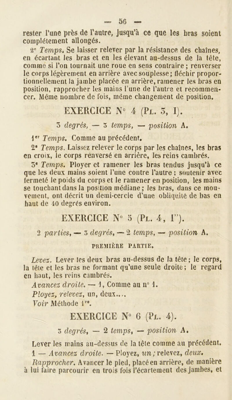 — 50 — rester Tune près de l’autre, jusqu’à ce que les bras soient complètement allongés. 2e Temps. Se laisser relever par la résistance des chaînes, en écartant les bras et en les élevant au-dessus de la tête, comme si l’on tournait une roue en sens contraire ; renverser le corps légèrement en arrière avec souplesse; fléchir propor- tionnellement la jambe placée en arrière, ramener les bras en position, rapprocher les mains l’une de l’autre et recommen- cer. Même nombre de lois, même changement de position. EXERCICE N° 4 (Pl. 5, I). 3 degrés, — 3 temps, — position A. 1er Temps. Comme au précédent. 2* Temps. Laissez relever le corps par les chaînes, les bras en croix, le corps renversé en arrière, les reins cambrés. 5e Temps. Ployer et ramener les bras tendus jusqu’à ce que les deux mains soient l’une contre l’autre ; soutenir avec fermeté le poids du corps et le ramener en position, les mains se touchant dans la position médiane; les bras, dans ce mou- vement, ont décrit un demi-cercle d’une obliquité de bas en haut de iO degrés environ. EXERCICE N» 5 (Pl. 4, F). 2 parties, — 3 degrés, — 2 temps, — position A. PREMIÈRE PARTIE. Levez. Lever les deux bras au-dessus de la tête; le corps, la tête et les bras ne formant qu’une seule droite ; le regard en haut, les reins cambrés. Avancez droite. — 1, Comme au n° \. Ployez, relevez, un, deux.... Voir Méthode lr\ EXERCICE N° 6 (Pl. 4). 3 degrés, — 2 temps, — position A. Lever les mains au-dessus de la tête comme au précédent. 1 — Avancez droite. — Ployez, un; relevez, deux. Rapprocher. Avancer le pied, placé en arrière, de manière à lui faire parcourir en trois fois l’écartement des jambes, et