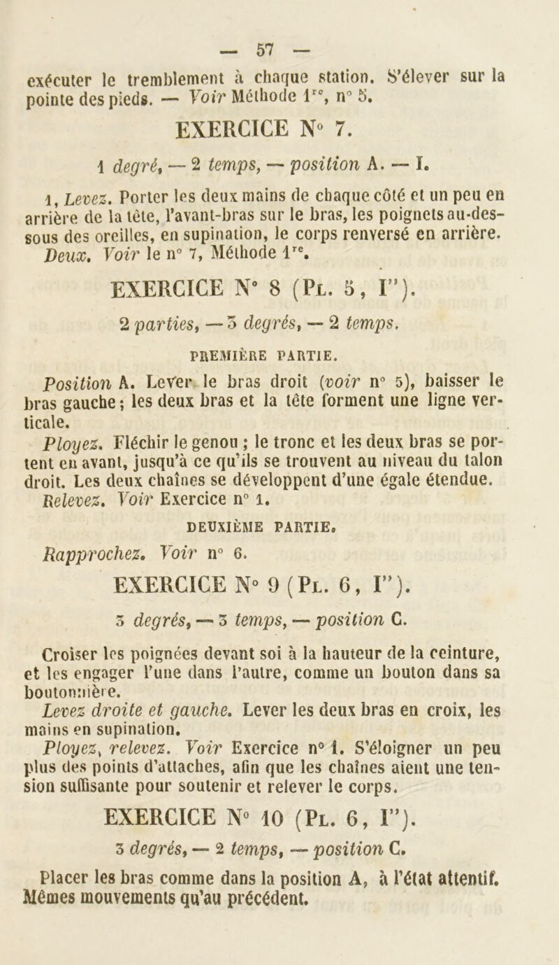 exécuter le tremblement à chaque station. S’élever sur la pointe des pieds. — Voir Méthode lrc, n° 5. EXERCICE N° 7. 1 degré, — 2 temps, — position A. — I. 1, Levez. Porter les deux mains de chaque côté et un peu en arrière de la tète, l’avant-bras sur le bras, les poignets au-des- sous des oreilles, en supination, le corps renversé en arrière. Deux. Voir le n° 7, Méthode lre. EXERCICE N° 8 (Pl. 5, IM). 2 parties, — 3 degrés, — 2 temps. PREMIÈRE PARTIE. Position A. Lever le bras droit (voir n° 5), baisser le bras gauche ; les deux bras et la tête forment une ligne ver- ticale. Ployez. Fléchir le genou ; le tronc et les deux bras se por- tent eu avant, jusqu’à ce qu’ils se trouvent au niveau du talon droit. Les deux chaînes se développent d’une égale étendue. Relevez. Voir Exercice n° 1. DEUXIÈME PARTIE, Rapprochez. Voir n° 6. EXERCICE N° 9 (Pl. 6, F*). 3 degrés, — 3 temps, —• position C. Croiser les poignées devant soi à la hauteur de la ceinture, et les engager l’une dans l’autre, comme un bouton dans sa boutonnière. Levez droite et gauche. Lever les deux bras en croix, les moins en supination. Ployez, relevez. Voir Exercice n° 1, S’éloigner un peu plus des points d’attaches, afin que les chaînes aient une ten- sion suffisante pour soutenir et relever le corps. EXERCICE N° 10 (Pl. 6, I”). 3 degrés, —- 2 temps, — position C. Placer les bras comme dans la position A, à l’état attentif. Mêmes mouvements qu’au précédent.