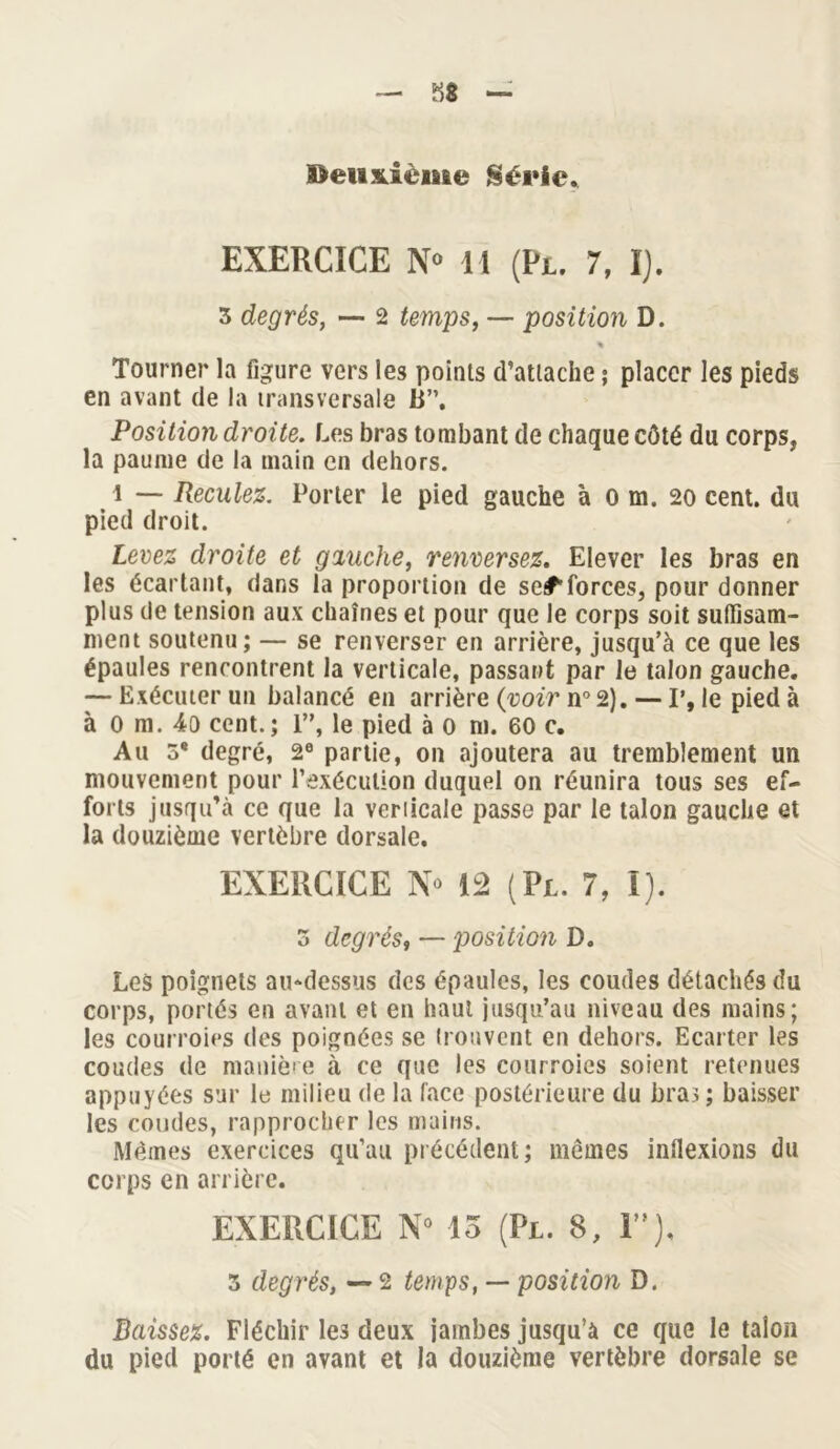 Deuxième Série» EXERCICE N» 11 (Pi. 7, I). 3 degrés, — 2 temps, — position D. % Tourner la figure vers les points d’attache ; placer les pieds en avant de la transversale 13”. Position droite. Les bras tombant de chaque côté du corps, la paume de la main en dehors. \ — Reculez. Porter le pied gauche à o m. 20 cent, du pied droit. Levez droite et gauche, renversez. Elever les bras en les écartant, dans la proportion de se#1 forces, pour donner plus de tension aux chaînes et pour que le corps soit suffisam- ment soutenu; — se renverser en arrière, jusqu’à ce que les épaules rencontrent la verticale, passant par le talon gauche. — Exécuter un balancé en arrière {voir n° 2). — P, le pied à à 0 m. 4o cent.; 1”, le pied à 0 ni. 60 c. Au 5* degré, 2e partie, on ajoutera au tremblement un mouvement pour l’exécution duquel on réunira tous ses ef- forts jusqu’à ce que la veriicale passe par le talon gauche et la douzième vertèbre dorsale. EXERCICE N 12 (P 1. 7, I). 5 degrés, — position D. Les poignets au-dessus des épaules, les coudes détachés du corps, portés en avant et en haut jusqu’au niveau des mains; les courroies des poignées se trouvent en dehors. Ecarter les coudes de manière à ce que les courroies soient retenues appuyées sur le milieu de la face postérieure du bras ; baisser les coudes, rapprocher les mains. Mêmes exercices qu’au précédent; memes indexions du corps en arrière. EXERCICE N° 15 (Pl. 8, 1), 3 degrés, — 2 temps, — position D. Baissez. Fléchir le3 deux jambes jusqu’à ce que le talon du pied porté en avant et la douzième vertèbre dorsale se