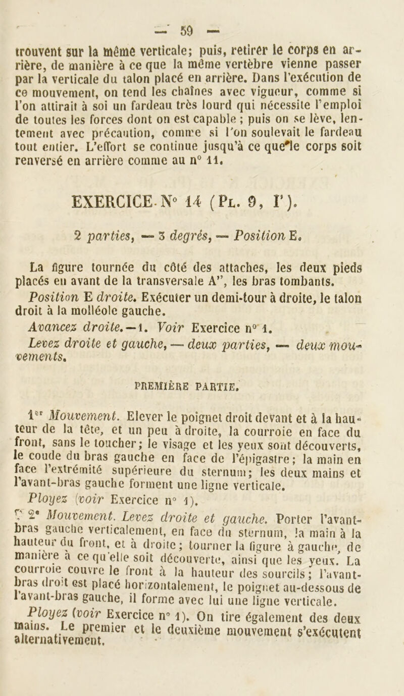 trouvent sur la Même verticale; puis, retirer le corps en ar- rière, de manière à ce que la môme vertèbre vienne passer par la verticale du talon placé en arrière. Dans l'exécution de ce mouvement, on tend les chaînes avec vigueur, comme si l’on attirait à soi un fardeau très lourd qui nécessite l’emploi de toutes les forces dont on est capable ; puis on se lève, len- tement avec précaution, comme si l'on soulevait le fardeau tout entier. L’eflort se continue jusqu’à ce quelle corps soit renversé en arrière comme au n° il. EXERCICE-N° 14 (Pl. 9, F). 2 parties, — 3 degrés, —■ Position E. La figure tournée du côté des attaches, les deux pieds placés eu avant de la transversale A”, les bras tombants. Position E droite. Exécuter un demi-tour à droite, le talon droit à la molléole gauche. Avancez droite, —\. Voir Exercice n° î. Levez droite et gauche, — deux parties, — deux mou-' vements. PREMIÈRE PARTIE. lî;t Mouvement. Elever le poignet droit devant et à la hau- teur de la tôte, et un peu adroite, la courroie en face du front, sans le toucher; le visage et les yeux sont découverts, le coude du bras gauche en face de l’épigastre ; la main en face 1 extrémité supérieure du sternum; les deux mains et 1 avant-bras gauche forment une ligne verticale. Ployez (voir Exercice n° i), , 2* Mouvement. Levez droite et gauche. Porter l’avant- bras gauche verticalement, en face du sternum, !a main à la hauteur du front, et à droite; tourner la figure à gauche, de maniéré a ce qu elle soit découverte, ainsi que les yeux. La coui roie couvre le Iront à la hauteur des sourcils ; l’avant- bras dio:t est placé horizontalement, le poignet au-dessous de lavant-bias gauche, il forme avec lui une ligne verticale. Ployez (voir Exercice n° l). On tire également des deux ^Itèniativpmpnetmier et Ie (lcuxièuie mouvement s'exécutent