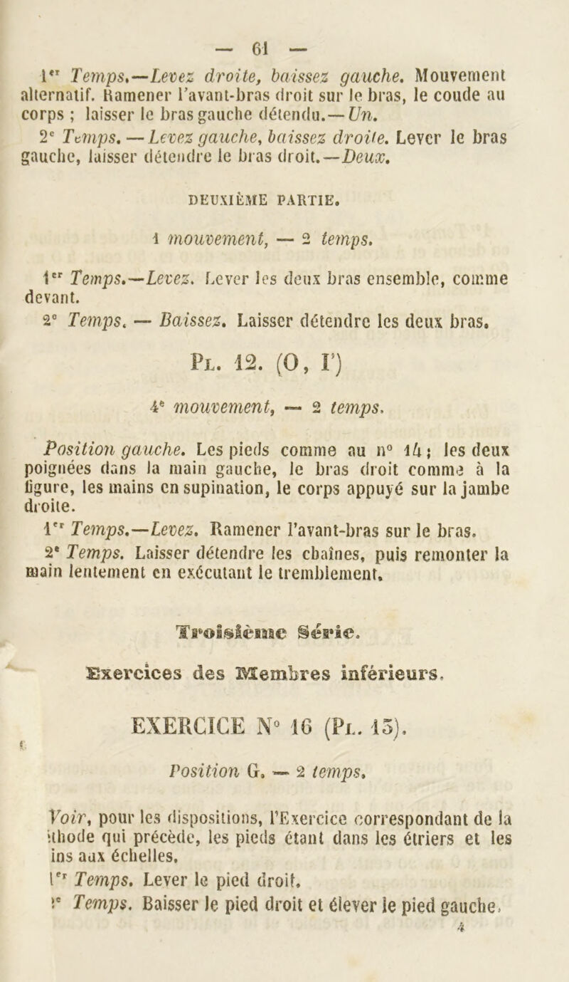 1 Temps,—-Levez droite, baissez gauche. Mouvement alternatif, Kamener l’avant-bras droit sur le bras, le coude au corps ; laisser le bras gauche détendu.— Un. 2e Temps. — Levez gauche, baissez droite. Lever le bras gauche, laisser détendre le bras droit.—Deux. DEUXIÈME PARTIE, i mouvement, — 2 temps. 1er Temps.—Levez. Lever les deux bras ensemble, comme devant. 2° Temps. — Baissez. Laisser détendre les deux bras. Pl. 12. (O, F) 4e mouvement, — 2 temps, Position gauche. Les pieds comme au n° \k\ les deux poignées dans la main gauche, le bras droit comme 5 la ligure, les mains en supination, le corps appuyé sur la jambe droite. 1er Temps.—Levez. Ramener l’avant-bras sur le bras. 2* Temps. Laisser détendre les chaînes, puis remonter la main lentement en exécutant le tremblement. Troisième t§éa»ie. Exercices des Membres inférieurs. EXERCICE N° 16 (Pi.. 13). Position 6,-2 temps, Voir, pour les dispositions, l’Exercice correspondant de la ithode qui précède, les pieds étant dans les étriers et les ins aux échelles, Ier Temps. Lever le pied droit, Ie Temps. Baisser Je pied droit et élever le pied gauche-