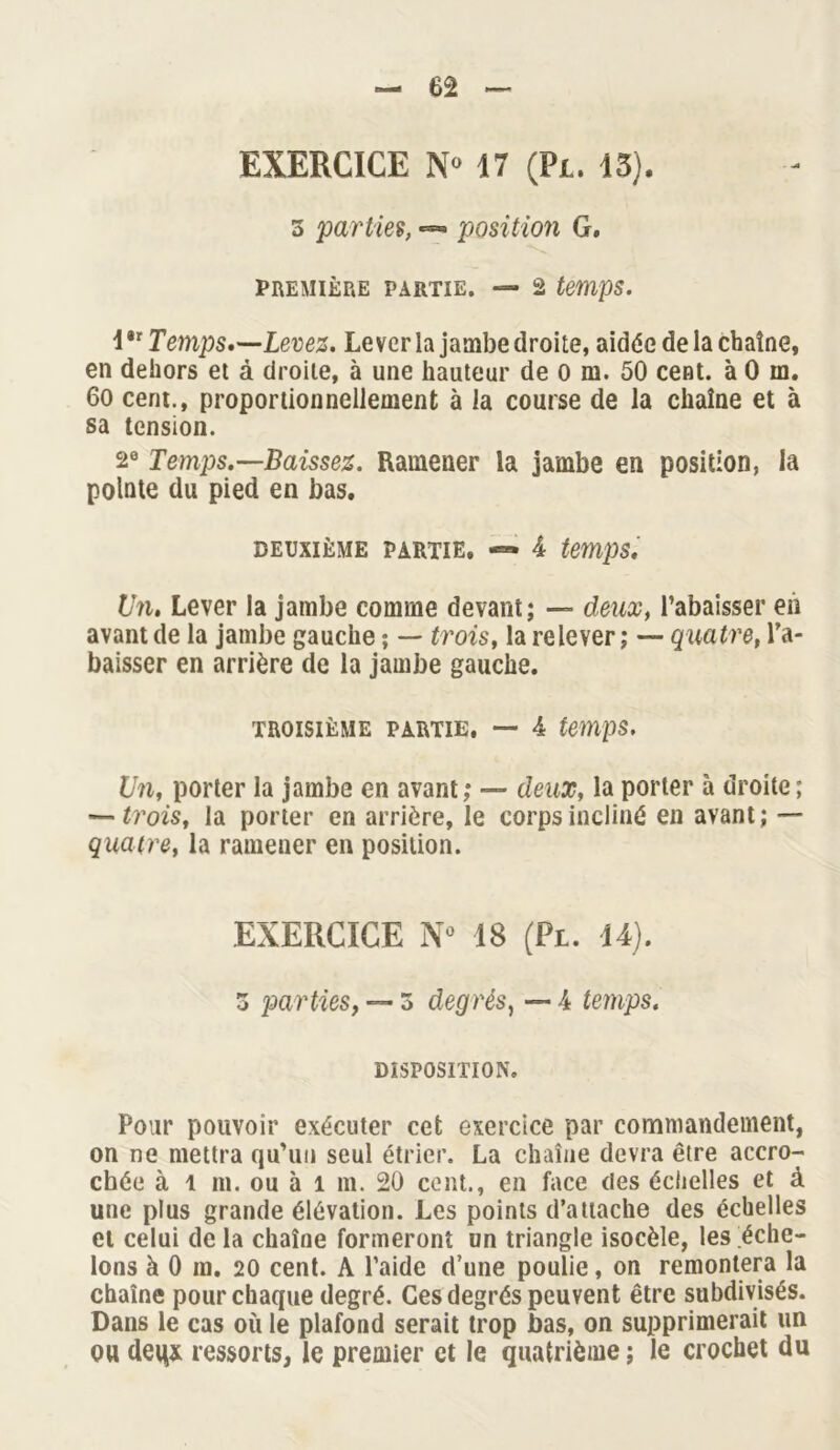 EXERCICE N° 17 (Pi. 15). 3 parties, «— position G. PREMIÈRE PARTIE. — 2 temps. 1 *r Temps.—Levez. Lever la jambe droite, aidée de la chaîne, en dehors et à droite, à une hauteur de 0 m. 50 cent, à 0 m. 60 cent., proportionnellement à la course de la chaîne et à sa tension. 2e Temps.—Baissez. Ramener la jambe en position, la pointe du pied en bas. DEUXIÈME PARTIE. 4 temps. Un. Lever la jambe comme devant; — deux, l’abaisser en avant de la jambe gauche ; — trois, la relever ; — quatre, ra- baisser en arrière de la jambe gauche. TROISIÈME PARTIE. — 4 temps. Un, porter la jambe en avant; — deux, la porter à droite; — trois, la porter en arrière, le corps incliné en avant; — quatre, la ramener en position. EXERCICE N* 18 (Pl. 14). 3 parties, — 3 degrés, — 4 temps. DISPOSITION. Pour pouvoir exécuter cet exercice par commandement, on ne mettra qu’un seul étrier. La chaîne devra être accro- chée à l m. ou à 1 m. 20 cent., en face des échelles et à une plus grande élévation. Les points d’attache des échelles et celui de la chaîne formeront un triangle isocèle, les éche- lons à 0 m. 20 cent. A l’aide d’une poulie, on remontera la chaîne pour chaque degré. Ces degrés peuvent être subdivisés. Dans le cas où le plafond serait trop bas, on supprimerait un ou deqx ressorts, le premier et le quatrième ; le crochet du