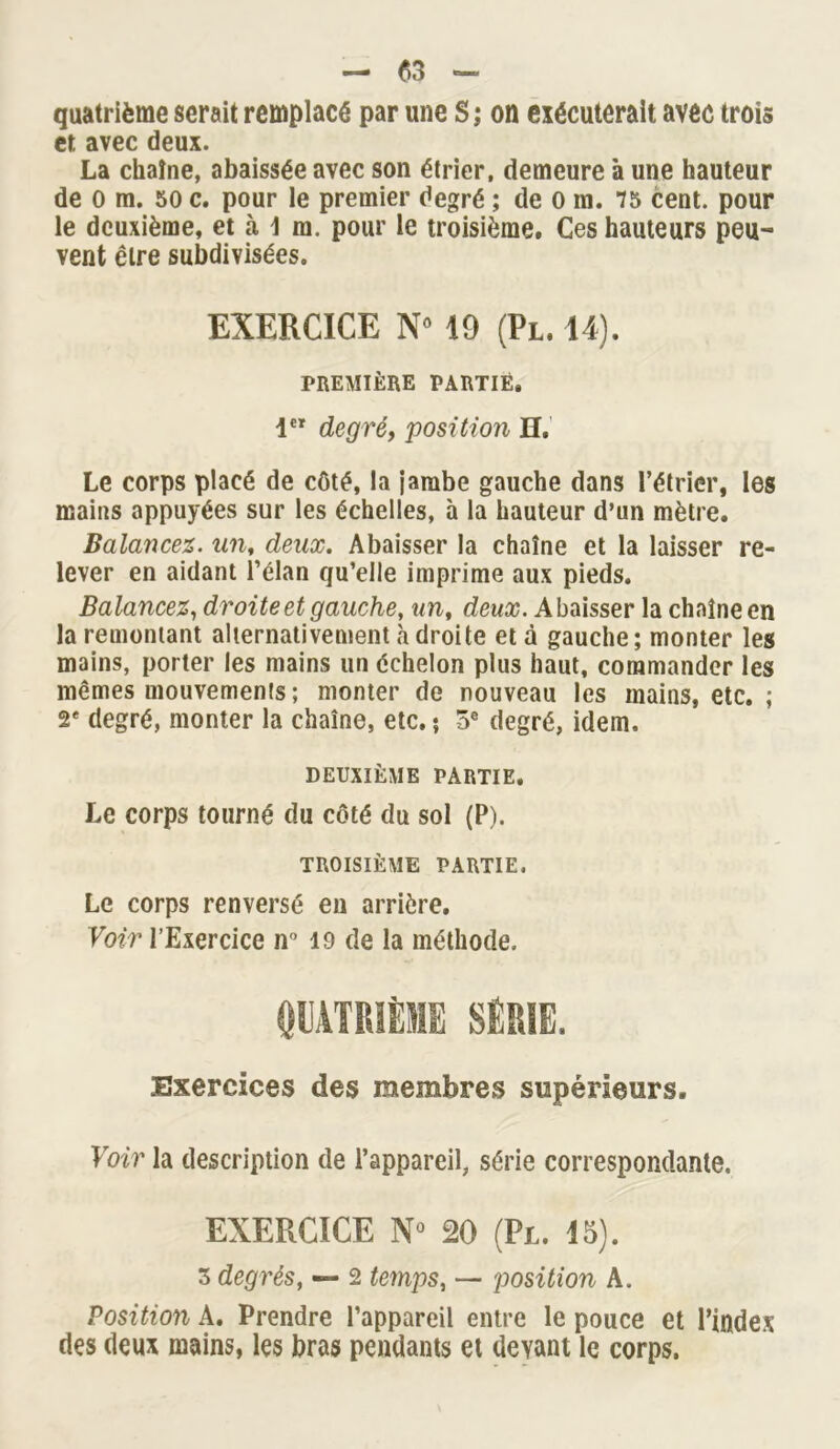 quatrième serait remplacé par une S; on exécuterait avec trois et avec deux. La chaîne, abaissée avec son étrier, demeure à une hauteur de O m. 50 c. pour le premier degré ; de 0 in. 75 cent, pour le deuxième, et à \ m. pour le troisième. Ces hauteurs peu- vent être subdivisées. EXERCICE N° 19 (Pl. 14). PREMIÈRE PARTIE. 1 degré, 'position H. Le corps placé de côté, la jambe gauche dans l’étrier, les mains appuyées sur les échelles, à la hauteur d’un mètre. Balancez, un, deux. Abaisser la chaîne et la laisser re- lever en aidant l’élan qu’elle imprime aux pieds. Balancez, droite et gauche, un, deux. Abaisser la chaîne en la remontant alternativement adroite et à gauche; monter les mains, porter les mains un échelon plus haut, commander les mêmes mouvements ; monter de nouveau les mains, etc. ; 2e degré, monter la chaîne, etc. ? 5® degré, idem. DEUXIÈME PARTIE. Le corps tourné du côté du sol (P). TROISIÈME PARTIE. Le corps renversé en arrière. Voir l’Exercice n° 19 de la méthode. QUATRIÈME SÉRIE. Exercices des membres supérieurs. Voir la description de l’appareil, série correspondante. EXERCICE N° 20 (Pl. 15). 3 degrés, — 2 temps, — position A. Position A. Prendre l’appareil entre le pouce et l’index des deux mains, les bras pendants et deyant le corps.