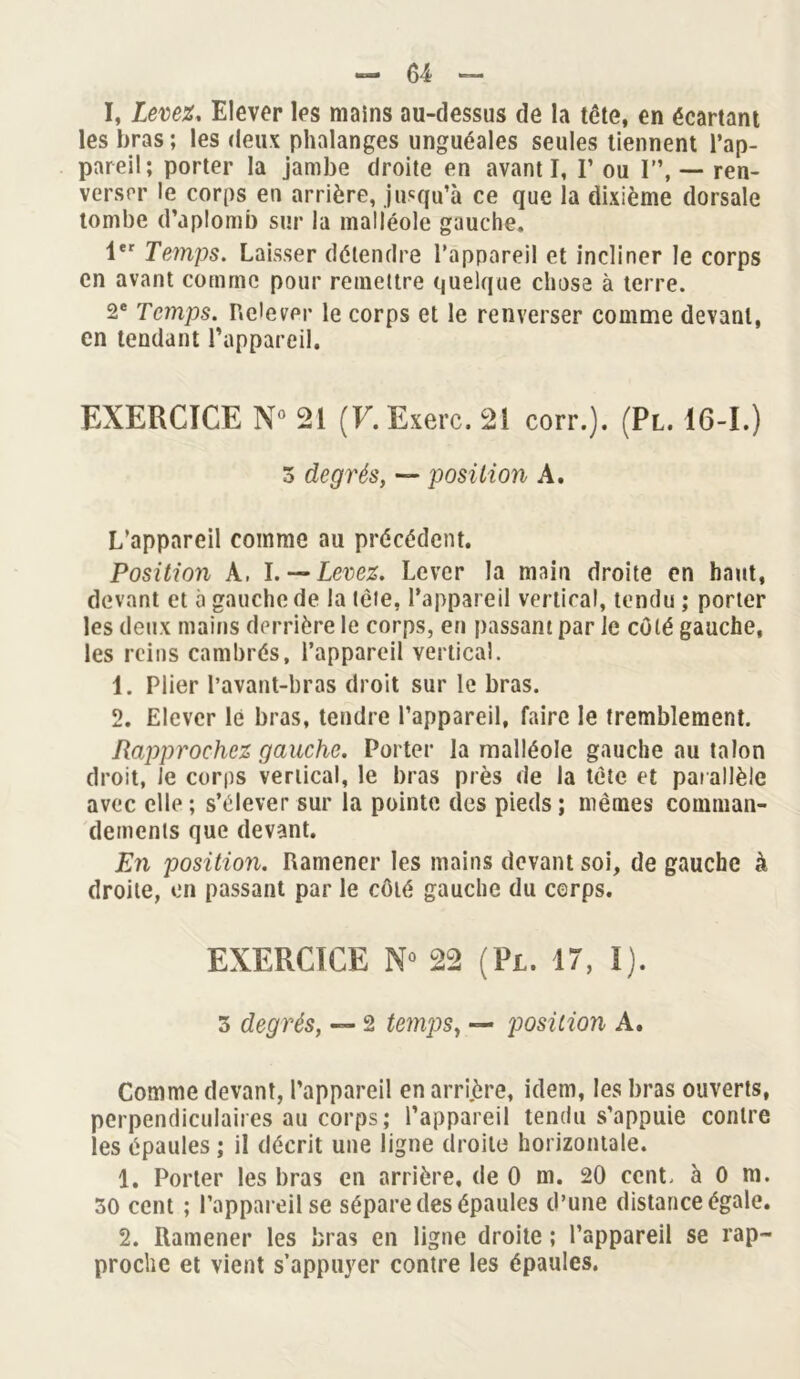 I, Levez. Elever les mains au-dessus de la tête, en écartant les bras ; les deux phalanges unguéales seules tiennent l’ap- pareil; porter la jambe droite en avant I, I’ ou I”, — ren- verser le corps en arrière, jusqu’à ce que la dixième dorsale tombe d’aplomb sur la malléole gauche. 1er Temps. Laisser détendre l’appareil et incliner le corps en avant comme pour remettre quelque chose à terre. 2e Temps. Relever le corps et le renverser comme devant, en tendant l’appareil. EXERCICE N° 21 (F. Exerc. 21 corr.). (Pl. 16-1.) 3 degrésy — position A. L’appareil comme au précédent. Position A, l. —Levez. Lever la main droite en haut, devant et à gauche de la tète, l’appareil vertical, tendu ; porter les deux mains derrière le corps, en passant par le côté gauche, les reins cambrés, l’appareil vertical. 1. Plier l’avant-bras droit sur le bras. 2. Elever le bras, tendre l’appareil, faire le tremblement. Rapprochez gauche. Porter la malléole gauche au talon droit, Je corps vertical, le bras près de la tète et par allèle avec elle ; s’élever sur la pointe des pieds ; mêmes comman- dements que devant. Eii position. Ramener les mains devant soi, de gauche à droite, en passant par le côté gauche du cerps. EXERCICE N° 22 (Pl. 17, I). 3 degrés, — 2 temps, — position A. Comme devant, l’appareil en arri.ère, idem, les bras ouverts, perpendiculaires au corps; l’appareil tendu s’appuie contre les épaules ; il décrit une ligne droite horizontale. 1. Porter les bras en arrière, de 0 m. 20 cent, à 0 m. 30 cent ; l'appareil se sépare des épaules d’une distance égale. 2. Ramener les bras en ligne droite ; l’appareil se rap- proche et vient s’appuyer contre les épaules.
