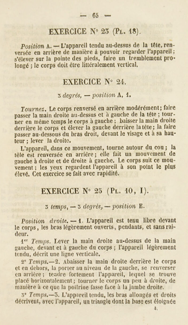 EXERCICE N° 25 (Pl. 18). Position A. — L’appareil tendu au-dessus de la tête, ren- versée en arrière de manière à pouvoir regarder l’appareil ; s’élever sur la pointe des pieds, faire un tremblement pro- longé ; le corps doit être littéralement vertical EXERCICE N° 24. 3 degrés, — position A, 4. Tournez. Le corps renversé en arrière modérément; faire passer la main droite au-dessus et à gauche de la tête ; tour- ner en même temps le corps à gauche ; baisser la main droite derrière le corps et élever la gauche derrière la tête ; la faire passer au-dessous du bras droit, devant le visage et à sa hau- teur ; lever la droite. L’appareil, dans ce mouvement, tourne autour du cou ; la têle est renversée en arrière ; elle fait un mouvement de gauche à droite et de droite à gauche. Le corps suit ce mou- vement ; les yeux regardent l’appareil à son point le plus élevé. Cet exercice se fait avec rapidité. EXERCICE N* 25 (Pl. 10, I). 3 temps, — 3 degrés, — position E. Position droite. — 1. L’appareil est tenu libre devant le corps, les bras légèrement ouverts, pendants, et sans rai- deur. 1er Temps. Lever la main droite au-dessus de la main gauche, devant et à gauche du corps ; l’appareil légèrement tendu, décrit une ligne verticale. 2° Temps.—2. Abaisser la main droite derrière le corps et en dehors, la porter au niveau de la gauche, se renverser en arrière ; tendre fortement l’appareil, lequel se trouve placé horizontalement ; tourner le corps un peu à droite, de manière à ce que la poitrine fasse face à la jambe droite. 3e Temps.—5. L’appareil tendu, les bras allongés et droits décrivent, avec l’appareil, un triangle dont la base est éloignée 4,