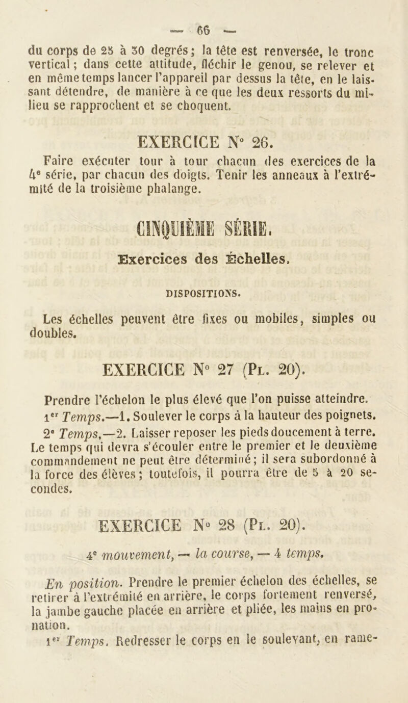 du corps de 25 à 30 degrés ; la tête est renversée, le tronc vertical ; dans cette attitude, fléchir le genou, se relever et en même temps lancer l’appareil par dessus la tête, en le lais- sant détendre, de manière à ce que les deux ressorts du mi- lieu se rapprochent et se choquent, EXERCICE N° 26. Faire exécuter tour à tour chacun des exercices de la lie série, par chacun des doigts. Tenir les anneaux à l’extré- mité de la troisième phalange. CINQUIÈME SÉRIE. Exercices des Échelles. DISPOSITIONS. Les échelles peuvent être fixes ou mobiles, simples ou doubles. EXERCICE N° 27 (Pl. 20). Prendre l’échelon le plus élevé que l’on puisse atteindre. i*r Temps.—1. Soulever le corps à la hauteur des poignets. 2# Temps,—2. Laisser reposer les pieds doucement à terre. Le temps qui devra s’écouler entre le premier et le deuxième commandement ne peut être déterminé; il sera subordonné à la force des élèves ; toutefois, il pourra être de 5 à 20 se- condes. EXERCICE Nü 28 (Pl. 20). 4e mouvement, — la course, — 4 temps. En position. Prendre le premier échelon des échelles, se retirer à l’extrémité en arrière, le corps fortement renversé, la jambe gaucho placée eu arrière et pliée, les mains en pro* nation. ier Temps. Redresser le corps en le soulevant, en rame-