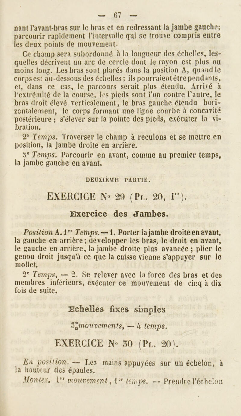 nant l’avant-bras sur le bras et en redressant la jambe gauche; parcourir rapidement l’intervalle qui se trouve compris entre les deux points de mouvement. Ce champ sera subordonné à la longueur des échelles, les- quelles décrivent un arc de cercle dont le rayon est plus ou moins long. Les bras sont placés dans la position A, quand le corps est au-dessous des échelles ; ils pourraient être pend mts, et, dans ce cas, le parcours serait plus étendu. Arrivé h l’extrémité de la course, les pieds sont l’un contre l’autre, le bras droit élevé verticalement, le bras gauche étendu hori- zontalement, le corps formant une ligne courbe à concavité postérieure ; s’élever sur la pointe des pieds, exécuter la vi- bration. 2e Temps. Traverser le champ à reculons et se mettre en position, la jambe droite en arrière. 3e Temps. Parcourir en avant, comme au premier temps, la jambe gauche en avant. DEUXIÈME PARTIE. EXERCICE 29 (Pl. 20, I”). Exercice des flambes. Position A. 1er Temps.—1. Porter la jambe droite en avant, la gauche en arrière; développer les bras, le droit en avant, le gauche en arrière, la jambe droite plus avancée; plier le genou droit jusqu’à ce que la cuisse vienne s’appuyer sur le mollet. 2e Temps, — 2. Se relever avec la force des bras et des membres inférieurs, exécuter ce mouvement de cinq à dix fois de suite. Echelles lixes simples 2>lmouvements, — h temps. EXERCICE N» 50 (Pl. 20). En position. — Les mains appuyées sur un échelon, à la hauteur des épaules. Montez» l‘ r mouvement, 1er temps. ~ Prendre l’échelon