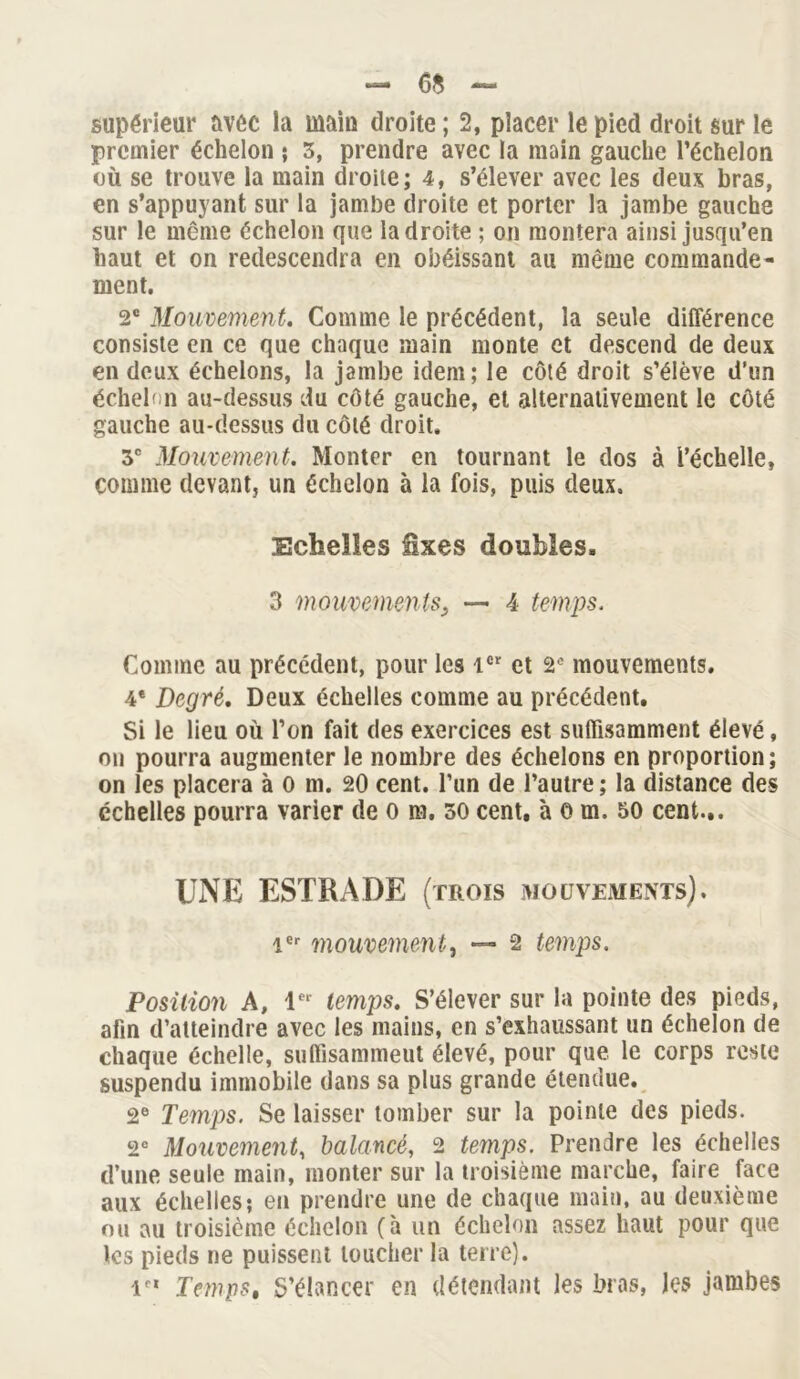 - 6* — supérieur avec la main droite ; 2, placer le pied droit sur le premier échelon ; 3, prendre avec la main gauche l’échelon où se trouve la main droite; 4, s’élever avec les deux bras, en s’appuyant sur la jambe droite et porter la jambe gauche sur le même échelon que la droite ; on montera ainsi jusqu’en haut et on redescendra en obéissant au même commande- ment. 2e Mouvement. Comme le précédent, la seule différence consiste en ce que chaque main monte et descend de deux en deux échelons, la jambe idem; le côté droit s’élève d’un échelon au-dessus du côté gauche, et alternativement le côté gauche au-dessus du côté droit. 3e Mouvement. Monter en tournant le dos à l’échelle, comme devant, un échelon à la fois, puis deux. Echelles fixes doubles. 3 mouvements3 — 4 temps. Comme au précédent, pour les 1er et 2e mouvements. 4* Degré. Deux échelles comme au précédent. Si le lieu où l’on fait des exercices est suffisamment élevé, on pourra augmenter le nombre des échelons en proportion ; on les placera à O m. 20 cent, l’un de l’autre ; la distance des échelles pourra varier de o m. 30 cent, 'a O m. 50 cent... UNE ESTRADE (trois mouvements). 1er mouvement, — 2 temps. Position A, 1er temps. S’élever sur la pointe des pieds, afin d’atteindre avec les mains, en s’exhaussant un échelon de chaque échelle, suffisamment élevé, pour que le corps reste suspendu immobile dans sa plus grande étendue. 2e Temps. Se laisser tomber sur la pointe des pieds. 2e Mouvement, balancé, 2 temps. Prendre les échelles d’une seule main, monter sur la troisième marche, faire face aux échelles; en prendre une de chaque main, au deuxième ou au troisième échelon (à un échelon assez haut pour que les pieds ne puissent loucher la terre). v' Temps, S’élancer en détendant les bras, les jambes