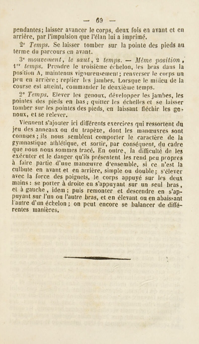 pendantes; laisser avancer le corps, deux fois en avant et en arrière, par l’impulsion que l’élan lui a imprimé. 2e Temps. Se laisser tomber sur la pointe des pieds au terme du parcours en avant. 3e mouvement, le saut, 2 temps. — Même position, 1er temps. Prendre le troisième échelon, les bras dans la position A, maintenus vigoureusement; renverser le corps un peu en arrière; replier 1rs jambes. Lorsque le milieu de la course est atteint, commander le deuxième temps. 2e Temps. Elever les genoux, développer les jambes, les pointes des pieds en bas ; quitter les échelles et se laisser tomber sur les pointes des pieds, en laissant Uéchir les gc» noux, et se relever. Viennent s’ajouter ici différents exercices qui ressortent du jeu des anneaux ou du trapèze, dont les manœuvres sont connues ; ils nous semblent comporter le caractère de la gymnastique athlétique, et sortir, par conséquent, cju cadre que nous nous sommes tracé. En outre, la difficulté de les exécuter et le danger qu’ils présentent les rend peu propres à faire partie d’une manœuvre d’ensemble, si ce n’est la culbute en avant et en arrière, simple ou double; s’élever avec la force des poignets, le corps appuyé sur les deux mains : se porter à droite en s’appuyant sur un seul bras, et à gauche , idem ; puis remonter et descendre en s’ap- puyant sur l’un ou l’autre bras, et en élevant ou en abaissant l’autre d’un échelon ; on peut encore se balancer de diffé- rentes manières.