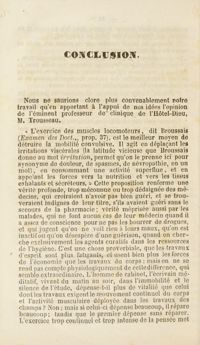 CONCLIJjSXONc Nous ne saurions clore plus convenablement notre travail qu’en apportant à l’appui de nos idées l’opinion de l’éminent professeur de clinique de V Hôtel-Dieu, M. Trousseau. « L’exercice des muscles locomoteurs, dit Broussais (Examen des Doctprop. 37), est le meilleur moyen de détruire la mobilité convulsive. Il agit en déplaçant les irritations viscérales (la latitude vicieuse que Broussais donne au mot irritation, permet qu’on le prenne ici pour synonyme de douleur, de spasmes, de névropathie, en un mot), en consommant une activité superflue, et en appelant les forces vers la nutrition et vers les tissus exhalants et sécréteurs. » Cette proposition renferme une vérité profonde, trop méconnue ou trop dédaignée des mé- decins, qui croiraient n’avoir pas bien guéri, et se trou- veraient indignes de leur titre, s’ils avaient guéri sans le secours de la pharmacie; vérité méprisée aussi par les malades, qui ne font aucun cas de leur médecin quand il a assez de conscience pour ne pas les bourrer de drogues, et qui jugent qu’on ne voit rien à leurs maux, qu’on est inactif ou qu’on désespère d’une guérison, quand on cher- che exclusivement les agents curatifs dans les ressources de l’hygiène. C’est une chose proverbiale, que les travaux d’esprit sont plus fatigants, et usent bien plus les forces de l’économie que les travaux du corps; mais on ne se rend pas compte physiologiquement de cettedifïèrence, qui semble extraordinaire. L’homme de cabinet, l’écrivain mé- ditatif, vivant du matin au soir, dans l’immobilité et le silence de l’étude, dépense-t-il plus de vitalité que celui dont les travaux exigent le mouvement continuel du corp3 et l’activité musculaire déployée dans les travaux des champs ? Non ; mais si celui-ci dépense beaucoup, il répare beaucoup; tandis que le premier dépense sans réparer. L’exercice trop continuel et trop intense de la pensée met