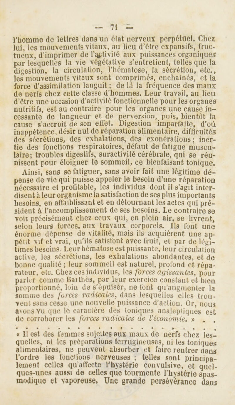 l’homme de lettres dans un élat nerveux perpétuel. Chez lui, les mouvements vitaux, au lieu d’être expansifs, fruc- tueux, d’imprimer de rétivité aux puissances organiques par lesquelles la vie végétative s’entretient, telles que la digestion, la circulation, l’hématose, la sécrétion, etc., les mouvements vitaux sont comprimés, enchaînés, et la force d’assimilation languit ; de là la fréquence des maux de nerfs chez cette classe d’hommes. Leur travail, au lieu d’être une occasion d’activité fonctionnelle pour les organes nutritifs, est au contraire pour les organes une cause in- cessante de langueur et de perversion, pois, bientôt la cause s’accroît de son effet. Digestion imparfaite, d’où inappétence, désir nul de réparation alimentaire, difficultés des sécrétions, des exhalations, des exonérations; iner- tie des fonctions respiratoires, défaut de fatigue muscu- laire; troubles digestifs, suractivité cérébrale, qui se réu- nissent pour éloigner le sommeil, ce bienfaisant tonique. Ainsi, sans se fatiguer, sans avoir fait une légitime dé- pense de vie qui puisse appeler le besoin d’une réparation nécessaire et profitable, les individus dont il s’agit inter- disent à leur organismela satisfaction de ses plus importants besoins, en affaiblissant et en détournant les actes qui pré- sident à l’accomplissement de ses besoins. Le contraire se voit précisément chez ceux qui, en plein air, se livrent, selon leurs forces, aux travaux corporels. Ils font une énorme dépense de vitalité, mais ils acquièrent une ap- pétit vif et vrai, qu’ils satisfont avec fruit, et par de légi- times besoins. Leur hématose est puissante, leur circulation active, les sécrétions, les exhalations abondantes, et de bonne qualité ; leur sommeil est naturel, profond et répa- rateur, etc. Chez ces individus, les forces agissantes, pour parler comme Bai thés, par leur exercice constant et bien proportionné, loin de s’épuiser, ne font qu’augmenter la somme des forces radicales, dans lesquelles elles trou- vent sans cesse une nouvelle puissance d’action. Or, nous avons vu que le caractère des toniques analeptiques est de corroborer les forces radicales de Véconomie, » . . « Il est des femmes sujettes aux maux de nerfs chez les- quelles, ni les préparations ferrugineuses, ni les toniques alimentaires, ne peuvent absorber et faire rentrer dans l'ordre les fondions nerveuses ; telles sont principa- lement celles qu’affecte l'hystérie convulsive, et quel- ques-unes aussi de celles que tourmente l’hystérie spas- modique et vaporeuse. Une grande persévérance dans