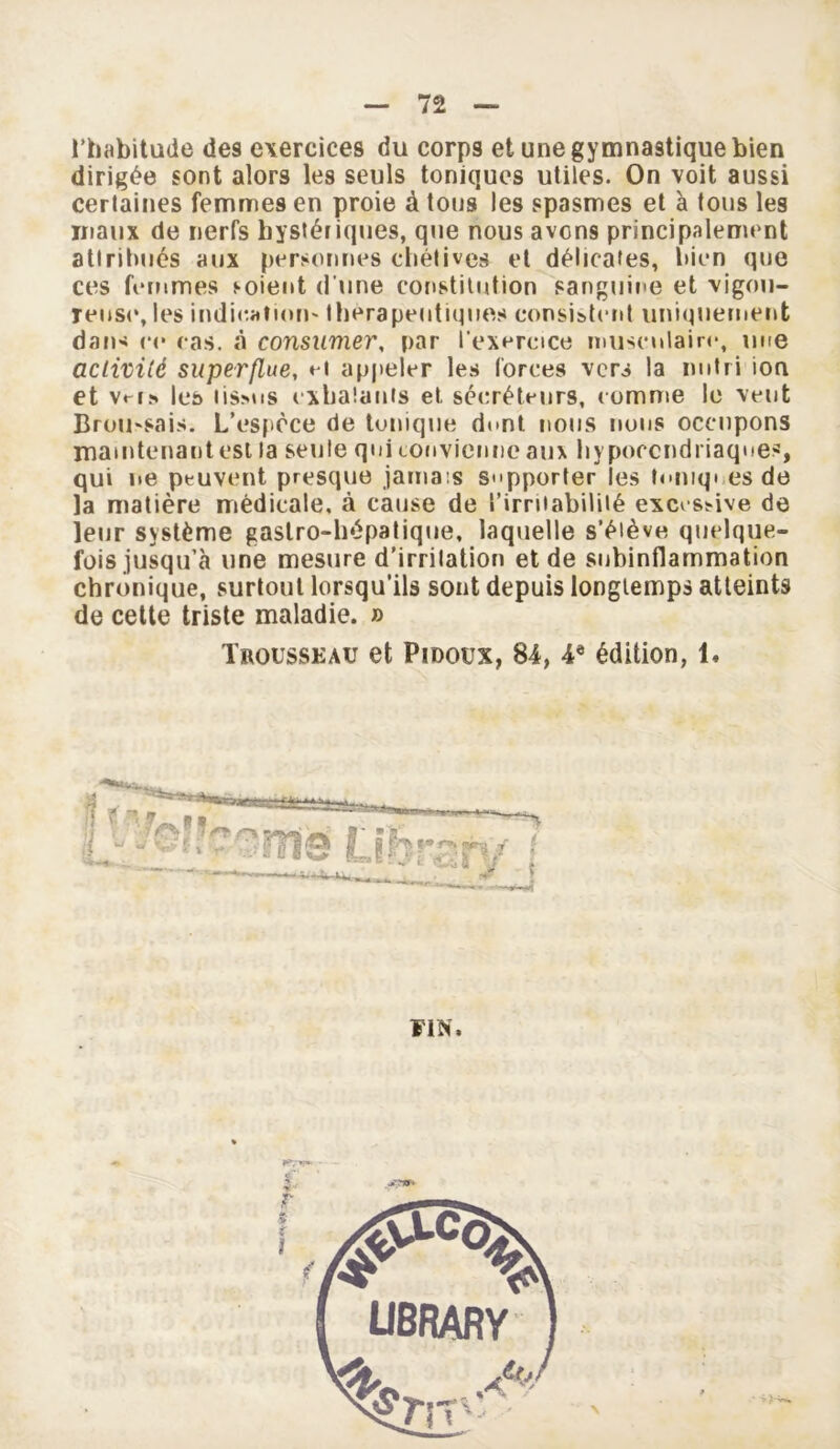 l’habitude des exercices du corps et une gymnastique bien dirigée sont alors les seuls toniques utiles. On voit aussi certaines femmes en proie à tous les spasmes et à tous les maux de nerfs hystériques, que nous avons principalement attribués aux personnes chétives et délicates, bien que ces femmes soient d'une constitution sanguine et vigou- reuse, les indication' thérapeutiques consistent uniquement dan* eu cas. à consumer, par l’exercice musculaire, une activité superflue, et appeler les forces vers la nutri ion et vui* les lisais exhalants et sécréteurs, comme le veut Broti'sais. L’espèce de tonique dont nous nous occupons maintenant est la seule qui convienne aux hypocondriaques, qui ne peuvent presque jamais supporter les tomqi es de la matière médicale, à cause de l’irritabilité excessive de leur système gastro-hépatique, laquelle s’élève quelque- fois jusqu’à une mesure d’irrilation et de subinflammation chronique, surtout lorsqu’ils sont depuis longtemps atteints de cette triste maladie. » Trousseau et Pidoux, 84, 4e édition, 1* TIN.
