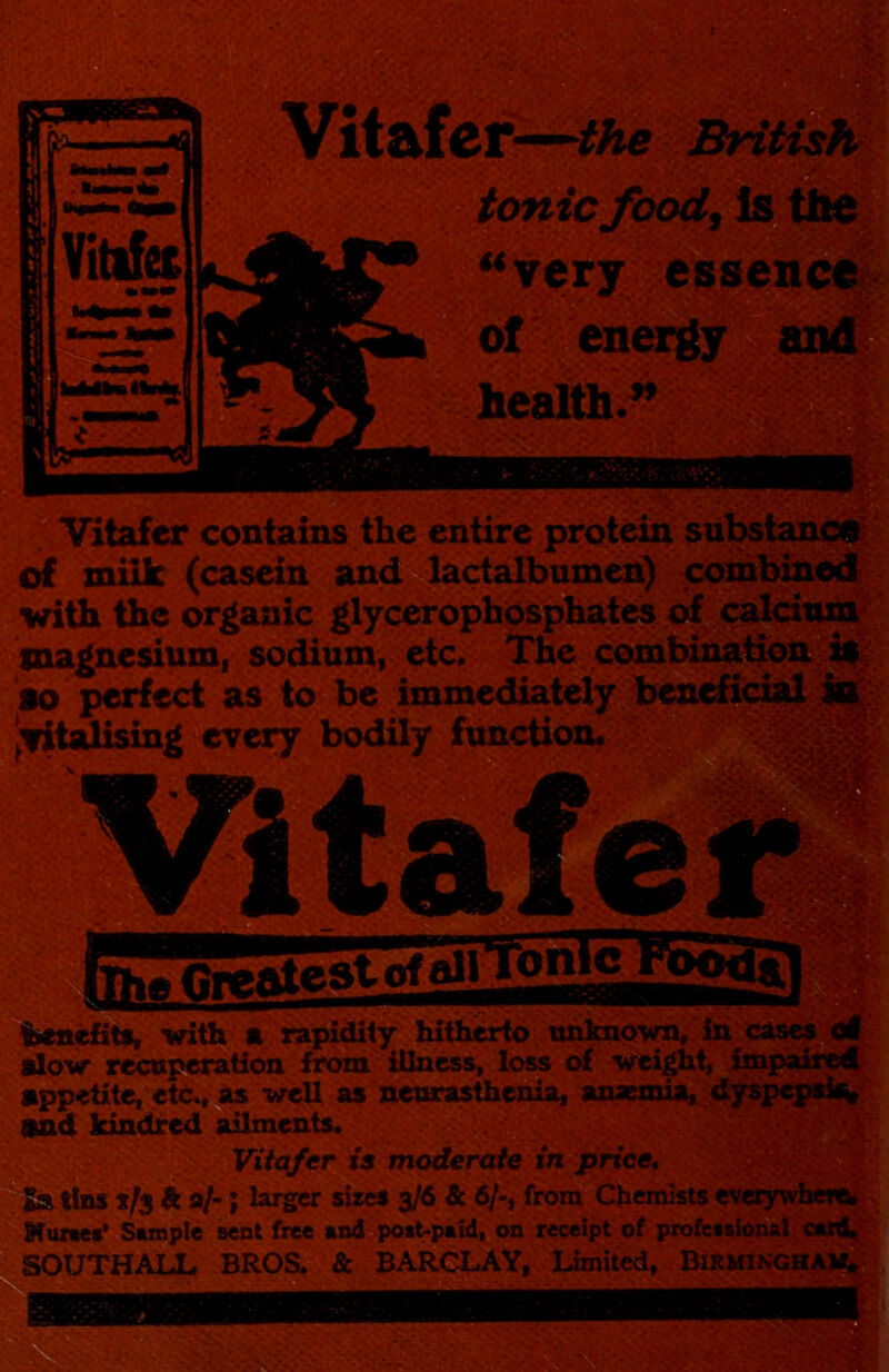 the tonic **y«ry eisseni^ of health.^ lev contains the entire _ ^ milk (casein and lactalbumen) with the organic glycerophospb^to of magnesium, sodium, etc. The comhih^^ie^ ao perfect as to be immediately |:fitalising every bodilj^unctioa. ibci&efits, vifh m ^ hitherto ishknoy^'^ alow re^peration from tllivsss, loss of ■weighV ' appetite, et^M weU a$ xietumsfhenia, anaemia,.: and Idndred Aments. Viiafer is moderate in price, x/s & a/*; larger sizes 3/6 & 6/-, from Chemists Maztet* Sample sent free and postpaid, on receipt pf profbssii SOUTHALL BROS. & BARCLAY, Limited,