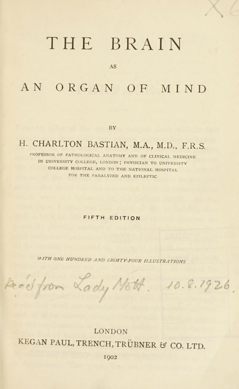V THE BRAIN AS AN ORGAN OF MIND BY H. CHARLTON BASTIAN, M.A., M.D., F.R.S. PROFESSOR OF PATHOLOGICAL ANATOMY AND OF CLINICAL MEDICINE IN UNIVERSITY COLLEGE, LONDON J PHYSICIAN TO UNIVERSITY COLLEGE HOSPITAL AND TO THE NATIONAL HOSPITAL for the PARALYZED AND EPILEPTIC FIFTH EDITION H'lTH ONE HUNDRED AND EIGHTY-FOUR ILLUSTRATIONS r' c O'^ t ■ /vi / A 7 /6, /p 2-^ LONDON KEGAN PAUL, TRENCH, TRUBNER & CO. LTD. 1902