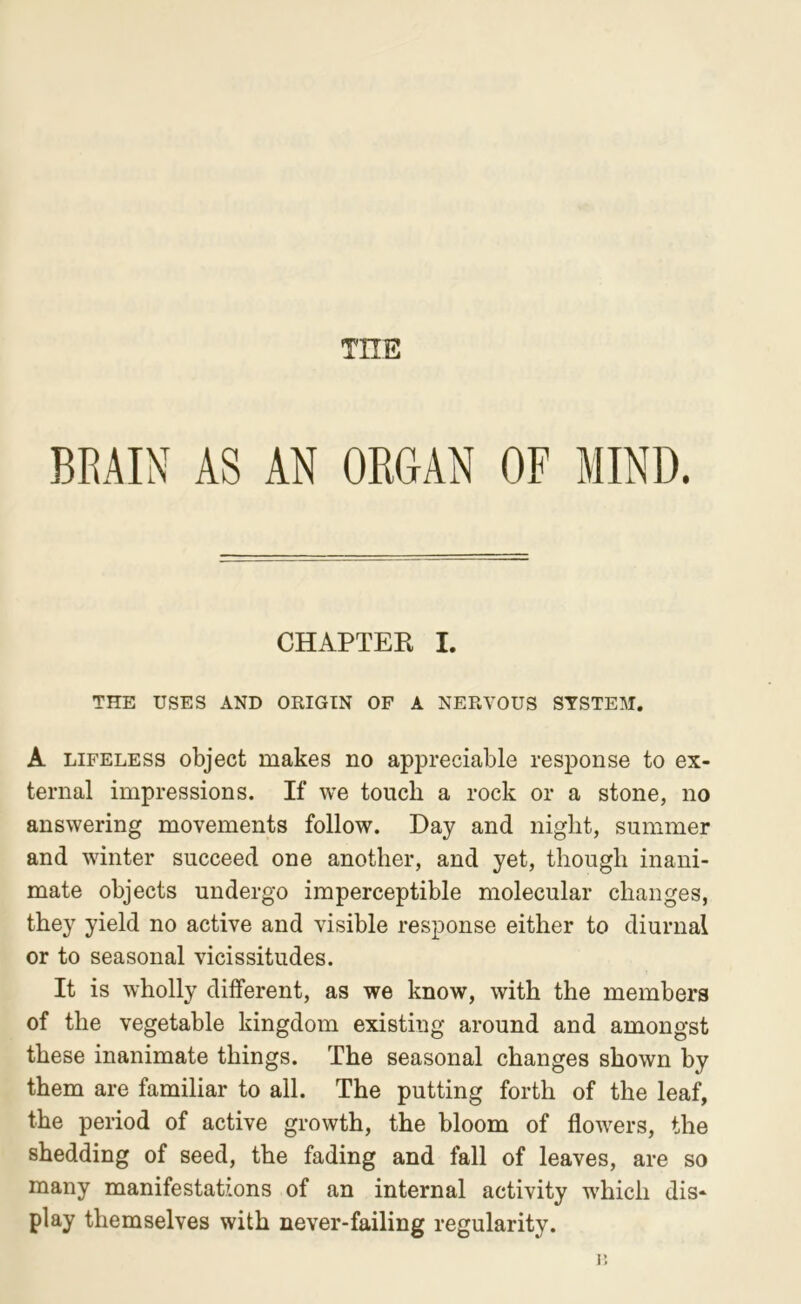 THE BRAIN AS AN ORGAN OF MIND. CHAPTER I. THE USES AND ORIGIN OF A NERVOUS STSTE]\I. A LIFELESS object makes no appreciable response to ex- ternal impressions. If we touch a rock or a stone, no answering movements follow. Day and night, summer and winter succeed one another, and yet, though inani- mate objects undergo imperceptible molecular changes, they yield no active and visible response either to diurnal or to seasonal vicissitudes. It is wholly different, as we know, with the members of the vegetable kingdom existing around and amongst these inanimate things. The seasonal changes shown by them are familiar to all. The putting forth of the leaf, the period of active growth, the bloom of flowers, the shedding of seed, the fading and fall of leaves, are so many manifestat/ions of an internal activity which dis- play themselves with never-failing regularity.