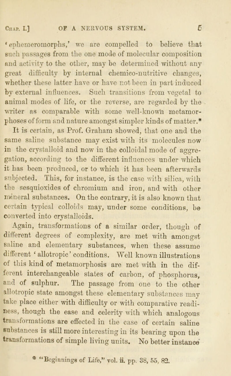 Chap. L] OF A NERVOUS SYSTEM. t * epliemeromorplis,’ we are compelled to believe that Biich passages from the one mode of molecular composition and activity to the other, may be determined without any great difficulty by internal chemico-nutritive changes, whether these latter have or have not been in j^art induced by external influences. Such transitions from venetal to *- o animal modes of life, or the reverse, are regarded by the writer as comparable with some well-known metamor- phoses of form and nature amongst simpler kinds of matter.* It is certain, as Prof. Graham showed, that one and the same saline substance may exist v/ith its molecules now in the crystalloid and now in the colloidal mode of aggre- gation, according to the different influences under which it has been produced, or to which it has been afterwards subjected. This, for instance, is the case Avith silica, Avith the sesquioxides of chromium and iron, and with other nvineral substances. On the contrary, it is also known that certain typical colloids may, under some conditions, be converted into crystalloids. Again, transformations of a similar order, though of different degrees of complexity, are met with amongst saline and elementary substances, when these assume different ‘ allotropic’ conditions. Well known illustrations of this kind of metamorphosis are met AAuth in the dif- ferent interchangeable states of carbon, of phosphorus, and of sulphur. The passage from one to the other allotropic state amongst these elementary substances may take place either with difficulty or with comparative readi- ness, though the ease and celerity \Auth which analogous transformations are effected in the case of certain saline Bubsta,nces is still more interesting in its bearing upon the transformations of simple living units. No better instance* * “Beginnings of Life,” vol. ii. pp. 38, 55, 82.