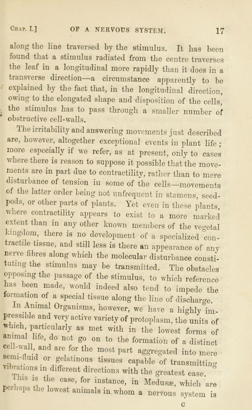 along the line traversed by the stimulus. It has been found that a stimulus I’adiated from the centre traverses the leaf in a longitudinal more rapidly than it does in a transverse direction—a circumstance apparently to be explained by the fact that, in the longitudinal direction, owing to the elongated shape and disposition of the cells, ^ the stimulus has to pass through a smaller number of obstructive cell-walls. The instability and answering movements just described are, however, altogether exceptional events in plant life ; more especially if we refer, as at present, only to cases where there is reason to suppose it possible that the move- ments are in part due to contractility, rather than to mere disturbance of tension in some of the cells—movements of the latter order being not uiifrequent in stamens, seed- pods, or other parts of plants. Yet even in these plants, where contractility appears to exist to a more marked extent than in any other known members of the veo-etal kingdom, there is no development of a specialized 'con- tractile tissue, and still less is there an appearance of any neiwe fibres along which the molecular disturbance consti- tuting the stimulus may be transmitted. The obstacles opposing the passage of the stimulus, to which reference las been made, would indeed also tend to impede the tormation of a special tissue along the line of discharge In Animal Organisms, however, we have a highly im- pressible and very active variety of protoplasm, the units of which particularly as met with in the lowest forms of animal life do not go on to the formation of a distinct aggregated into mere s mi fiuid or ge^^^^^ tissues capable of transmitting vibrations in different directions with the greatest ease. iins IS the case, for instance, in Medus*, which are peihaps the lowest animals in whom a nervous system is