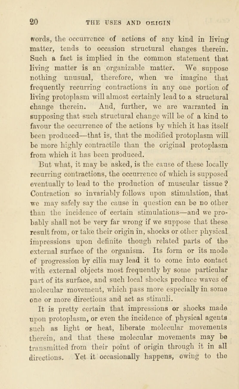 words, the occurrence of actions of any kind in living matter, tends to occasion structural changes therein. Such a fact is implied in the common statement that living matter is an organizable matter. We suppose nothing unusual, therefore, when we imagine that frequently recurring contractions in any one portion of living protoplasm will almost certainly lead to a structural change therein. And, further, we are warranted in supposing that such structural change will be of a kind to favour the occurrence of the actions by which it has itself been produced—that is, that the modified protoplasm will be more highly contractile than the original protoplasm from which it has been produced. But what, it may be asked, is the cause of these locally recurring contractions, the occurrence of which is supposed eventually to lead to the production of muscular tissue ? Contraction so invariably follows upon stimulation, that we may safely say the cause in question can be no other than the incidence of certain stimulations—and we pro- bably shall not be very far wrong if we suppose that these result from, or take their origin in, shocks or other physical impressions upon definite though related parts of the external surface of the organism. Its form or its mode of progression by cilia may lead it to come into contact with external objects most frequently by some particular part of its surface, and such local shocks produce waves of molecular movement, which pass more especially in some one or more directions and act as stimuli. It is pretty certain that impressions or shocks made upon protoplasm, or even the incidence of physical agents such as light or heat, liberate molecular movements therein, and that these molecular movements may be transmitted from their point of origin through it in all directions. Yet it occasionally happens, owing to the
