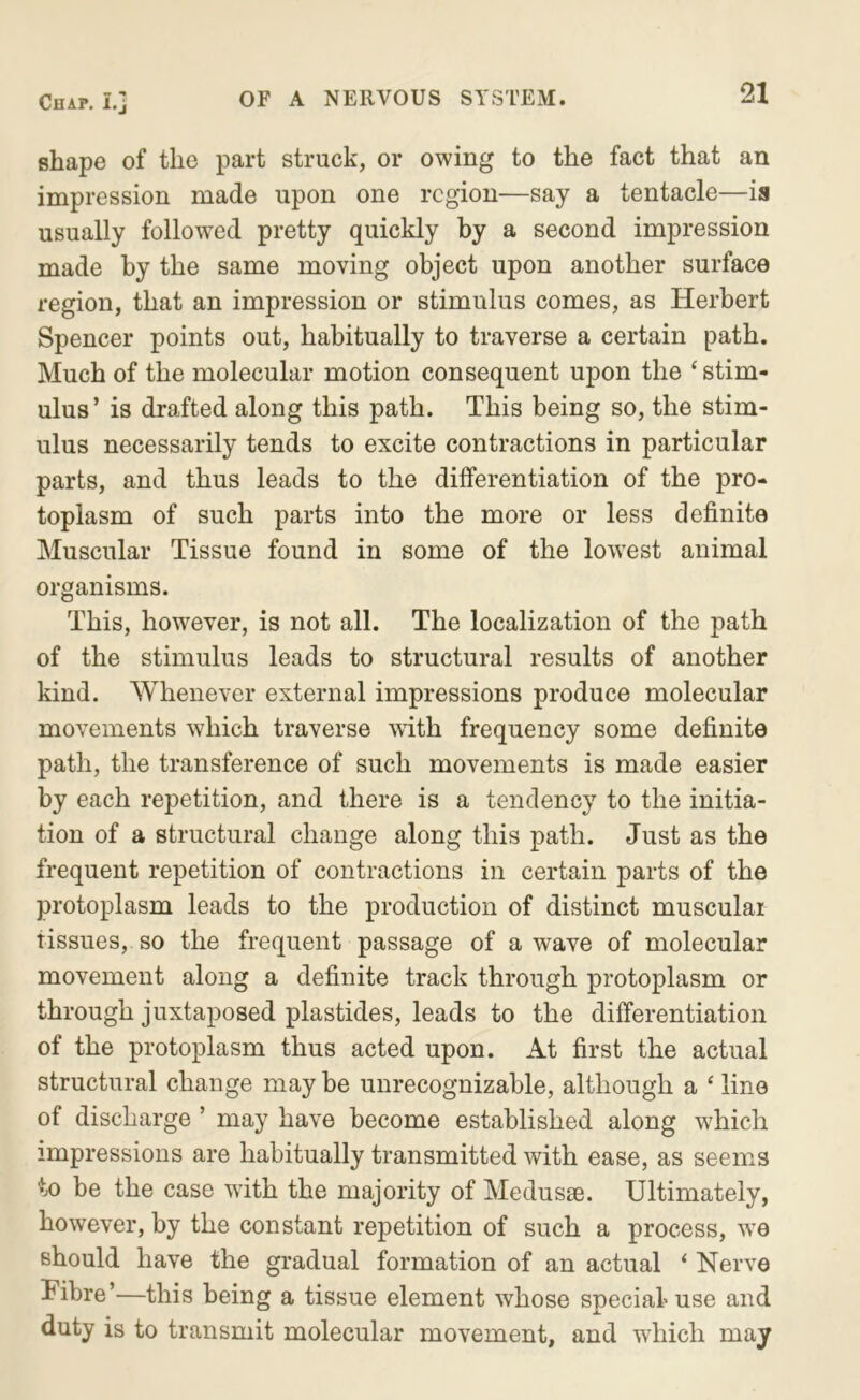 shape of the part struck, or owing to the fact that an impression made upon one region—say a tentacle—is usually followed pretty quickly by a second impression made by the same moving object upon another surface region, that an impression or stimulus comes, as Herbert Spencer points out, habitually to traverse a certain path. Much of the molecular motion consequent upon the ‘ stim- ulus ’ is drafted along this path. This being so, the stim- ulus necessarily tends to excite contractions in particular parts, and thus leads to the differentiation of the pro- toplasm of such parts into the more or less definite Muscular Tissue found in some of the lowest animal organisms. This, however, is not all. The localization of the path of the stimulus leads to structural results of another kind. Whenever external impressions produce molecular movements which traverse with frequency some definite path, the transference of such movements is made easier by each repetition, and there is a tendency to the initia- tion of a structural change along this path. Just as the frequent repetition of contractions in certain parts of the protoplasm leads to the production of distinct muscular tissues, so the frequent passage of a wave of molecular movement along a definite track through protoplasm or through juxtaposed plastides, leads to the differentiation of the protoplasm thus acted upon. At first the actual structural change may be unrecognizable, although a ‘ line of discharge ’ may have become established along which impressions are habitually transmitted with ease, as seems to be the case with the majority of Medusae. Ultimately, however, by the constant repetition of such a process, w’e Bhould have the gradual formation of an actual ‘ Nerve Fibre’—this being a tissue element whose special use and duty is to transmit molecular movement, and wiiich may