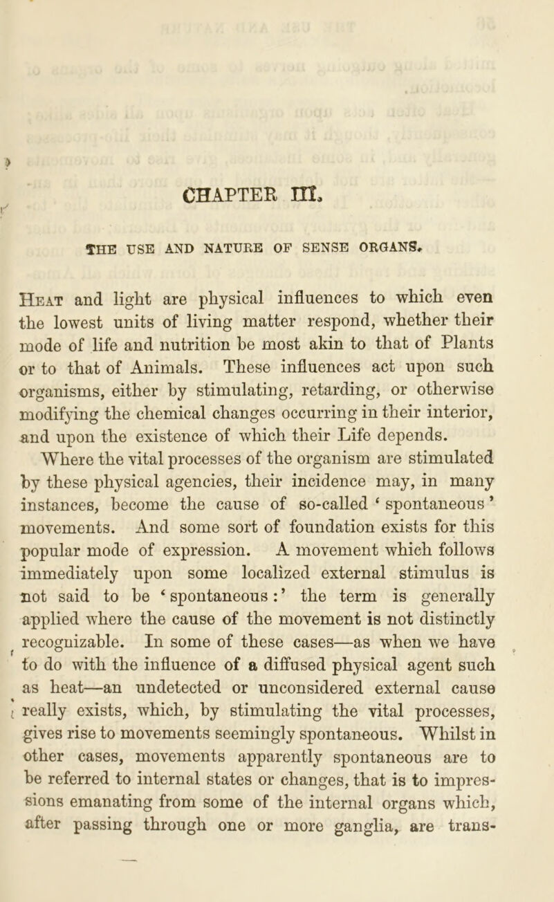 THE USE AND NATURE OF SENSE ORGANS, Heat and light are physical influences to which even the lowest units of living matter respond, whether their mode of life and nutrition be most akin to that of Plants or to that of Animals. These influences act upon such organisms, either by stimulating, retarding, or otherwise modifying the chemical changes occurring in their interior, and upon the existence of which their Life depends. Where the vital processes of the organism are stimulated by these physical agencies, their incidence may, in many instances, become the cause of so-called ‘ spontaneous * movements. And some sort of foundation exists for this popular mode of expression. A movement which follows immediately upon some localized external stimulus is Dot said to be ‘ spontaneous: ’ the term is generally applied where the cause of the movement is not distinctly recognizable. In some of these cases—as when we have to do with the influence of a diffused physical agent such as heat—an undetected or unconsidered external cause really exists, which, by stimulating the vital processes, gives rise to movements seemingly spontaneous. Whilst in other cases, movements apparently spontaneous are to be referred to internal states or changes, that is to impres- sions emanating from some of the internal organs which, after passing through one or more ganglia, are trans-