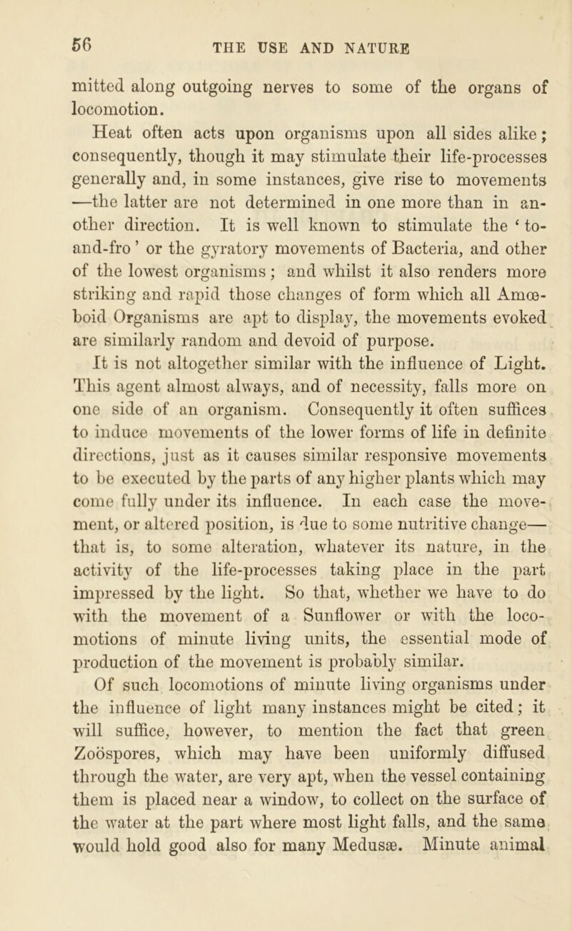 mitted along outgoing nerves to some of the organs of locomotion. Heat often acts upon organisms upon all sides alike; consequently, though it may stimulate their life-processes generally and, in some instances, give rise to movements —the latter are not determined in one more than in an- other direction. It is well known to stimulate the ‘ to- and-fro ’ or the gyratory movements of Bacteria, and other of the lowest organisms; and whilst it also renders more striking and rapid those changes of form which all Amoe- boid Organisms are apt to display, the movements evoked are similarly random and devoid of purpose. It is not altogetlier similar with the influence of Light. This agent almost always, and of necessity, falls more on one side of an organism. Consequently it often suffices to induce movements of the lower forms of life in definite directions, just as it causes similar responsive movements to be executed by the parts of any higher plants which may come fully under its influence. In each case the move- ment, or altered position, is due to some nutritive change— that is, to some alteration, whatever its nature, in the activity of the life-processes taking place in the part impressed by the light. So that, whether we have to do with the movement of a Sunflower or with the loco- motions of minute living units, the essential mode of production of the movement is probably similar. Of such locomotions of minute living organisms under the influence of light many instances might be cited; it will suffice, how^ever, to mention the fact that green Zoospores, which may have been uniformly diffused through the w^ater, are very apt, when the vessel containing them is placed near a window^, to collect on the surface of the w'ater at the part where most light falls, and the same would hold good also for many Medusae. Minute animal