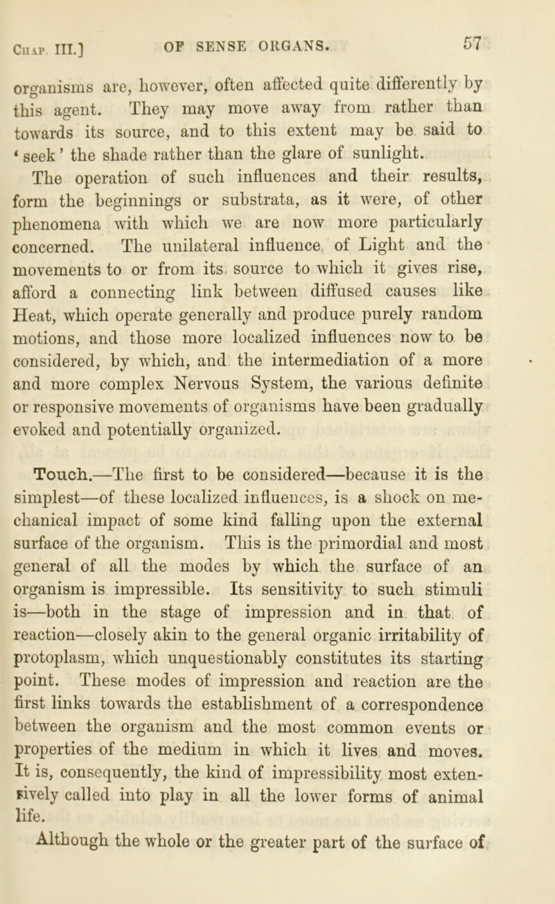 organisms are, however, often affected quite differently by this agent. They may move away from rather than towards its source, and to this extent may be said to ‘ seek ’ the shade rather than the glare of sunlight. The operation of such influences and their results, form the beginnings or substrata, as it were, of other phenomena with which we are now more particularly concerned. The unilateral influence, of Light and the movements to or from its. source to which it gives rise, afford a connecting link between diffused causes like Heat, which operate generally and produce purely random motions, and those more localized influences now to be considered, by which, and the intermediation of a more and more complex Nervous System, the various definite or responsive movements of organisms have been gradually evoked and potentially organized. Touch.—The first to be considered—because it is the simplest—of these localized influences, is a shock on me- chanical impact of some kind falling upon the external surface of the organism. This is the primordial and most general of all the modes by which the surface of an organism is impressible. Its sensitivity to such stimuli is—both in the stage of impression and in that of reaction—closely akin to the general organic irritability of protoplasm, which unquestionably constitutes its starting point. These modes of impression and reaction are the first links towards the establishment of a correspondence between the organism and the most common events or properties of the medium in which it lives and moves. It is, consequently, the kind of impressibility most exten- sively called into play in all the lower forms of animal life. Although the whole or the greater part of the suifface of