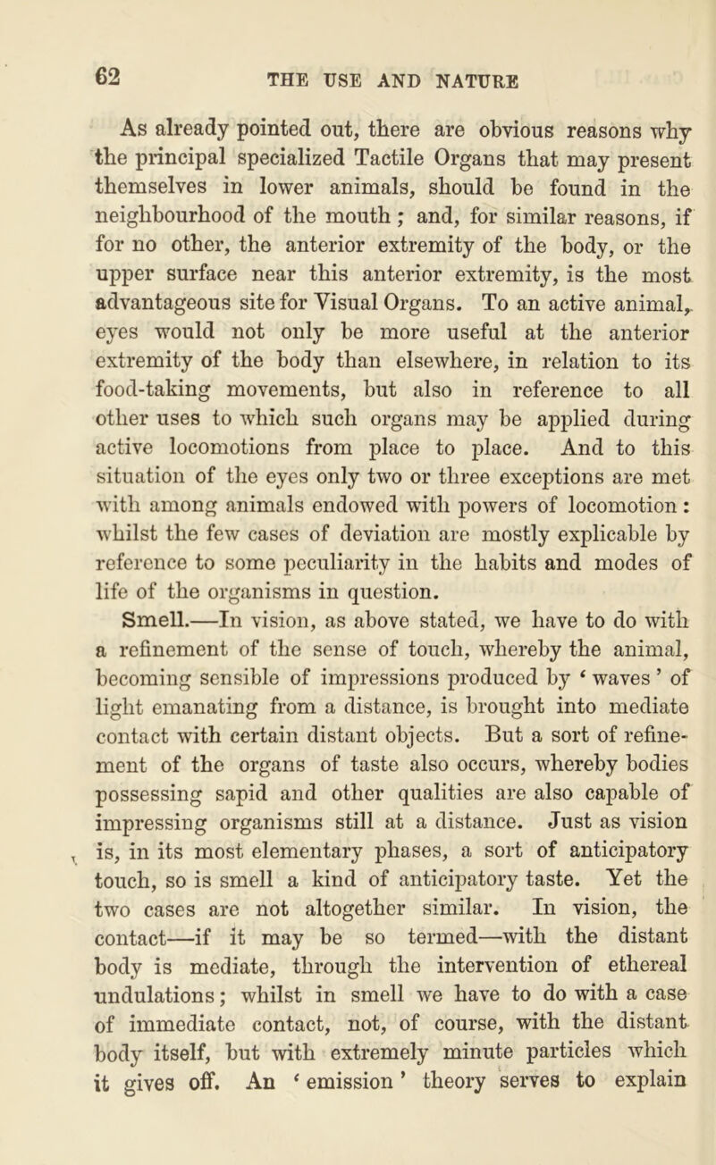 As already pointed out, there are obvious reasons why the principal specialized Tactile Organs that may present themselves in lower animals, should be found in the neighbourhood of the mouth; and, for similar reasons, if for no other, the anterior extremity of the body, or the upper surface near this anterior extremity, is the most advantageous site for Visual Organs. To an active animal,, eyes would not only be more useful at the anterior extremity of the body than elsewhere, in relation to its food-taking movements, hut also in reference to all other uses to which such organs may be applied during active locomotions from place to place. And to this situation of the eyes only two or three exceptions are met with among animals endowed with powers of locomotion: whilst the few cases of deviation are mostly explicable by reference to some peculiarity in the habits and modes of life of the organisms in question. Smell.—In vision, as above stated, we have to do with a refinement of the sense of touch, whereby the animal, becoming sensible of impressions produced by ‘ waves ’ of light emanating from a distance, is brought into mediate contact with certain distant objects. But a sort of refine- ment of the organs of taste also occurs, whereby bodies possessing sapid and other qualities are also capable of impressing organisms still at a distance. Just as vision , is, in its most elementary phases, a sort of anticipatory touch, so is smell a kind of anticipatory taste. Yet the two cases are not altogether similar. In vision, the contact—if it may be so termed—with the distant body is mediate, through the intervention of ethereal undulations; whilst in smell we have to do with a case of immediate contact, not, of course, with the distant body itself, but with extremely minute particles which it gives off. An ‘ emission ’ theory serves to explain