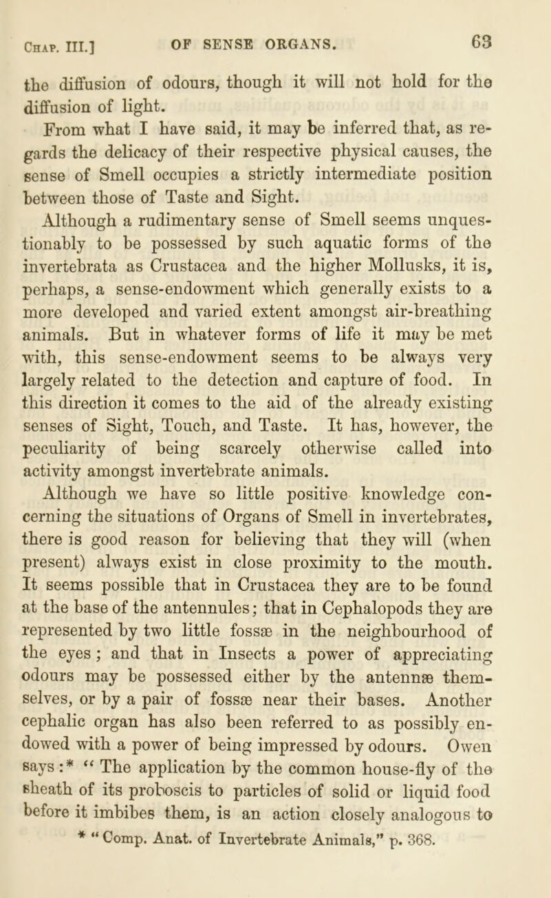 the diflfusion of odours, though it will not hold for the diffusion of light. From what I have said, it may be inferred that, as re- gards the delicacy of their respective physical causes, the sense of Smell occupies a strictly intermediate position between those of Taste and Sight. Although a rudimentary sense of Smell seems unques- tionably to be possessed by such aquatic forms of the invertebrata as Crustacea and the higher Mollusks, it is, perhaps, a sense-endowment which generally exists to a more developed and varied extent amongst air-breathing animals. But in whatever forms of life it may be met with, this sense-endowment seems to be always very largely related to the detection and capture of food. In this direction it comes to the aid of the already existing senses of Sight, Touch, and Taste. It has, however, the peculiarity of being scarcely otherwise called into activity amongst invertebrate animals. Although we have so little positive knowledge con- cerning the situations of Organs of Smell in invertebrates, there is good reason for believing that they will (when present) always exist in close proximity to the mouth. It seems possible that in Crustacea they are to be found at the base of the antennules; that in Cephalopods they are represented by two little fossae in the neighbourhood of the eyes; and that in Insects a power of appreciating odours may be possessed either by the antennae them- selves, or by a pair of fossae near their bases. Another cephalic organ has also been referred to as possibly en- dowed with a power of being impressed by odours. Owen says :* ‘‘ The application by the common house-fly of the sheath of its proboscis to particles of solid or liquid food before it imbibes them, is an action closely analogous to * “ Comp. Anat. of Invertebrate Animals,” p. 368.