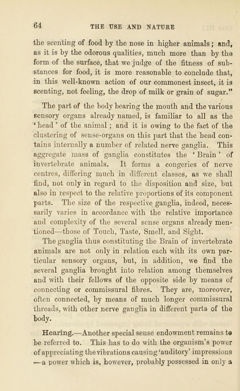 the scenting of food by the nose in higher animals; and, as it is by the odorous qualities, much more than by the form of the surface, that we judge of the fitness of sub- stances for food, it is more reasonable to conclude that, in this well-known action of our commonest insect, it is scenting, not feeling, the drop of milk or grain of sugar.” The part of the body bearing the mouth and the various sensory organs already named, is familiar to all as the ‘ head ’ of the animal; and it is owing to the fact of the clustering of sense-organs on this part that the head con- tains internally a number of related nerve ganglia. This aggregate mass of ganglia constitutes the ‘ Brain ’ of invertebrate animals. It forms a congeries of nerve centres, differing much in difterent classes, as we shall find, not only in regard to the disposition and size, but also in respect to the relative proportions of its component parts. The size of the respective ganglia, indeed, neces- sarily varies in accordance with the relative importance and complexity of the several sense organs already men- tioned—those of Touch, Taste, Smell, and Sight. The ganglia thus constituting the Brain of invertebrate animals are not only in relation each with its own par- ticular sensory organs, but, in addition, we find the several ganglia brought into relation among themselves and with their fellows of the opposite side by means of connecting or commissural fibres. They are, moreover, often connected, by means of much longer commissural threads, with other nerve ganglia in different parts of the body. Hearing.—Another special sense endowment remains to be referred to. This has to do with the organism’s power of appreciating the vibrations causing ‘auditory’ impressions — a power which is, however, probably possessed in only a