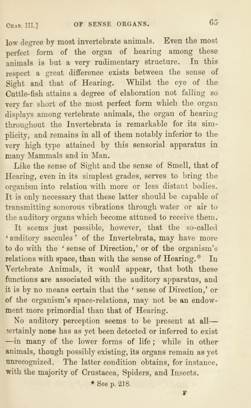 low degree by most invertebrate animals. Even the most perfect form of the organ of hearing among these animals is but a very rudimentary structure. In this respect a great difference exists between the sense of Sight and that of Hearing. Whilst the eye of the Cuttle-fish attains a degree of elaboration not falling so very far short of the most perfect form which the organ displays among vertebrate animals, the organ of hearing throughout the Invertebrata is remarkable for its sim- plicity, and remains in all of them notably inferior to the very high type attained by this sensorial apparatus in many Mammals and in Man. Like the sense of Sight and the sense of Smell, that of Hearing, even in its simplest grades, serves to bring the organism into relation with more or less distant bodies. It is only necessary that these latter should be capable of transmitting sonorous vibrations through water or air to the auditory organs which become attuned to receive them. It seems just possible, however, that the so-called ‘ auditory saccules ’ of the Invertebrata, may have more to do with the ‘ sense of Direction,* or of the organism’s relations with space, than with the sense of Hearing.'^ In Vertebrate Animals, it would appear, that both these functions are associated with the auditory apparatus, and it is by no means certain that the ‘ sense of Direction,’ or of the organism’s space-relations, may not be an endow- ment more primordial than that of Hearing. No auditory perception seems to be present at all— ’jertainly none has as yet been detected or inferred to exist —in many of the lower forms of life; while in other animals, though possibly existing, its organs remain as yet unrecognized. The latter condition obtains, for instance, with the majority of Crustacea, Spiders, and Insects. * See p. 218. F