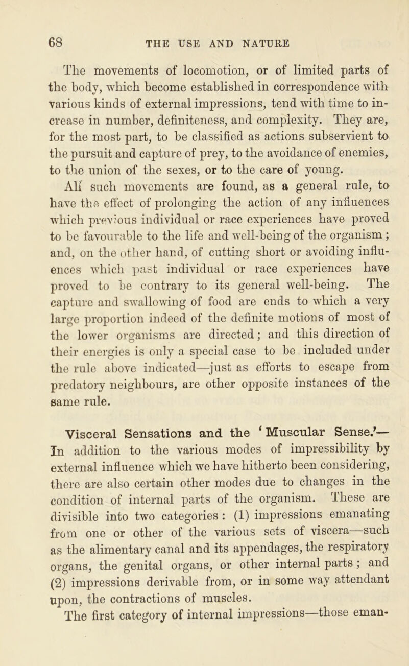 The movements of locomotion, or of limited parts of the body, which become established in correspondence with various kinds of external impressions, tend with time to in- crease in number, definiteness, and complexity. They are, for the most part, to be classified as actions subservient to the pursuit and capture of prey, to the avoidance of enemies, to the union of the sexes, or to the care of young. All such movements are found, as a general rule, to have the efiect of prolonging the action of any influences which previous individual or race experiences have proved to be favourable to the life and well-being of the organism ; and, on the other hand, of cutting short or avoiding influ- ences which ]>ast individual or race experiences have proved to be contrary to its general well-being. The capture and swallowing of food are ends to which a very large proportion indeed of the definite motions of most of the lower organisms are directed; and this direction of their energies is only a special case to be included under the rule above indicated—^just as efforts to escape from predatory neighbours, are other opposite instances of the same rule. Visceral Sensations and the ‘Muscular Sense/— In addition to the various modes of impressibility by external influence which we have hitherto been considering, there are also certain other modes due to changes in the condition of internal parts of the organism. These are divisible into two categories : (1) impressions emanating from one or other of the various sets of viscera such as the alimentary canal and its appendages, the respiratory organs, the genital organs, or other internal parts; and (2) impressions derivable from, or in some way attendant upon, the contractions of muscles. The first category of internal impressions—those eman-