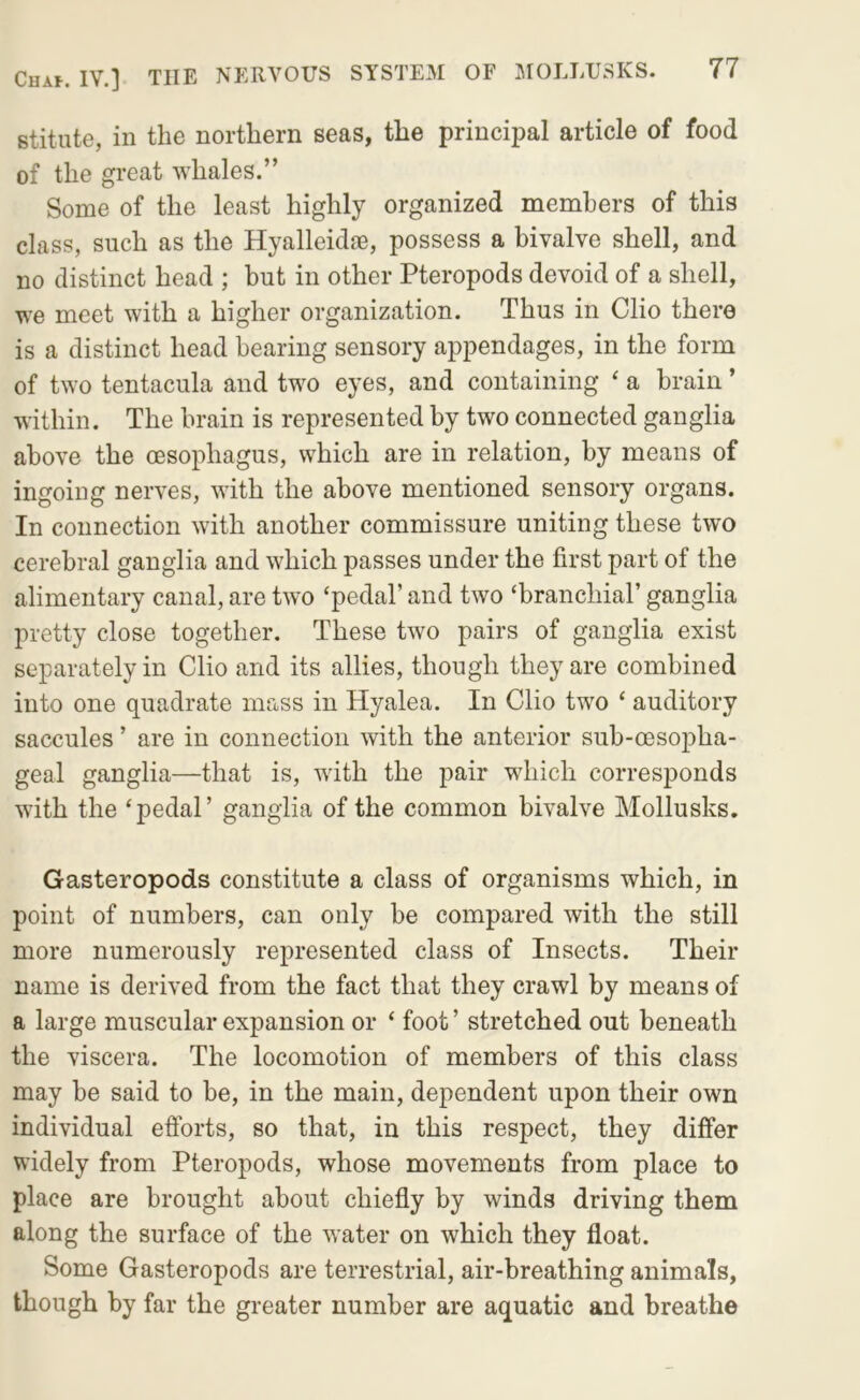 stitute, in the northern seas, the principal article of food of the great whales.” Some of the least highly organized members of this class, such as the Hyalleidae, possess a bivalve shell, and no distinct head ; but in other Pteropods devoid of a shell, we meet with a higher organization. Thus in Clio there is a distinct head bearing sensory appendages, in the form of two tentacula and two eyes, and containing ‘ a brain ’ within. The brain is represented by two connected ganglia above the oesophagus, which are in relation, by means of ingoing nerves, with the above mentioned sensory organs. In connection with another commissure uniting these two cerebral ganglia and which passes under the first part of the alimentary canal, are two ‘pedal’ and two ‘branchial’ ganglia pretty close together. These two pairs of ganglia exist separately in Clio and its allies, though they are combined into one quadrate mass in Hyalea. In Clio two ‘ auditory saccules ’ are in connection with the anterior sub-oesopha- geal ganglia—that is, with the pair which corresponds with the ‘pedal’ ganglia of the common bivalve Mollusks. Gasteropods constitute a class of organisms which, in point of numbers, can only be compared with the still more numerously represented class of Insects. Their name is derived from the fact that they crawl by means of a large muscular expansion or ‘ foot ’ stretched out beneath the viscera. The locomotion of members of this class may be said to be, in the main, dependent upon their own individual efforts, so that, in this respect, they differ widely from Pteropods, whose movements from place to place are brought about chiefly by winds driving them along the surface of the water on which they float. Some Gasteropods are terrestrial, air-breathing animals, though by far the greater number are aquatic and breathe