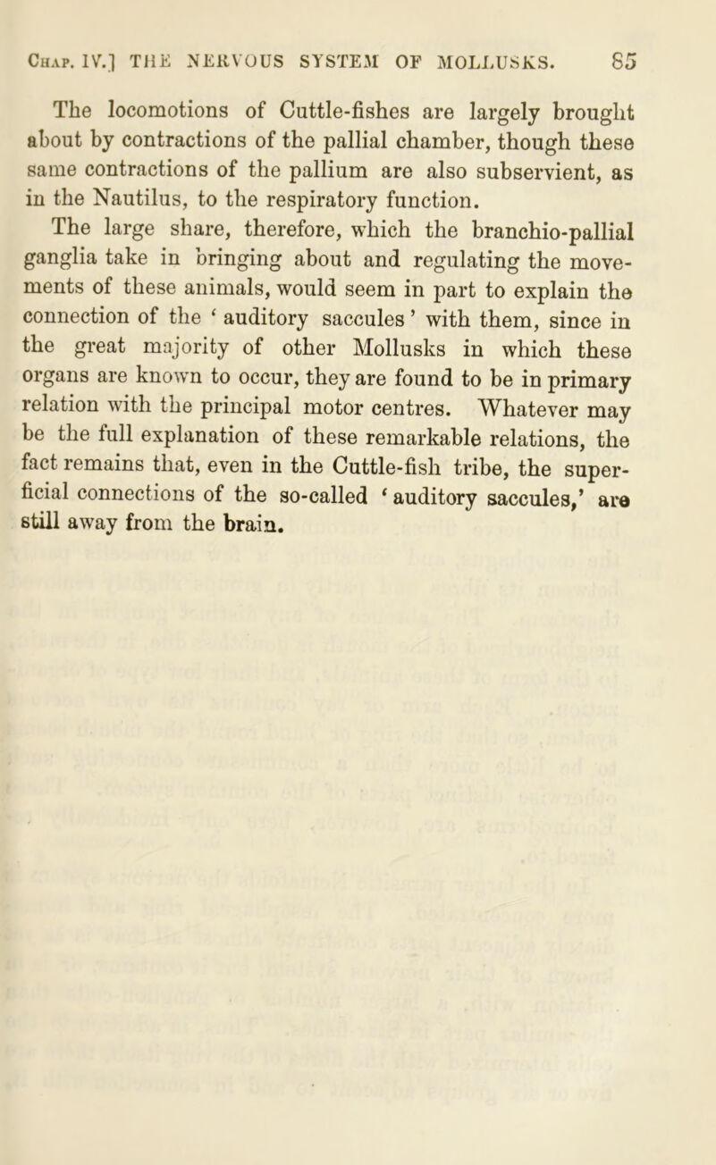 The locomotions of Cuttle-fishes are largely brought about by contractions of the pallial chamber, though these same contractions of the pallium are also subservient, as in the Nautilus, to the respiratory function. The large share, therefore, which the branchio-pallial ganglia take in bringing about and regulating the move- ments of these animals, would seem in part to explain the connection of the ‘ auditory saccules ’ with them, since in the great majority of other Mollusks in which these organs are known to occur, they are found to be in primary relation with the principal motor centres. Whatever may be the full explanation of these remarkable relations, the fact remains that, even in the Cuttle-fish tribe, the super- ficial connections of the so-called ‘ auditory saccules,’ are still away from the brain.