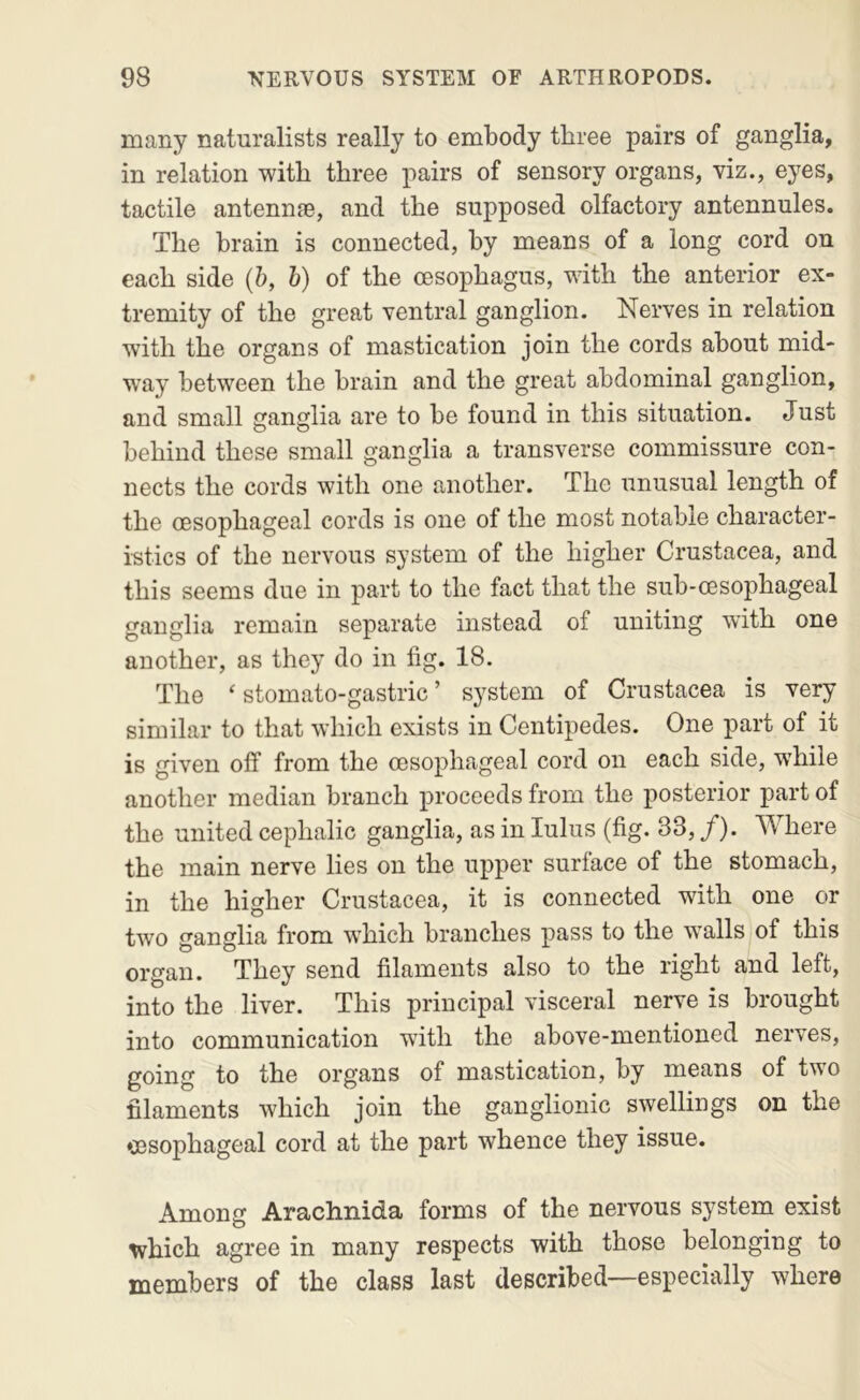 many naturalists really to embody three pairs of ganglia, in relation with three pairs of sensory organs, viz., eyes, tactile antennae, and the supposed olfactory antennules. The brain is connected, by means of a long cord on each side {b, b) of the oesophagus, with the anterior ex- tremity of the great ventral ganglion. Nerves in relation with the organs of mastication join the cords about mid- way between the brain and the great abdominal ganglion, and small ganglia are to be found in this situation. Just behind these small ganglia a transverse commissure con- nects the cords with one another. The unusual length of the oesophageal cords is one of the most notable character- i-stics of the nervous system of the higher Crustacea, and this seems due in part to the fact that the sub-oesophageal ganglia remain separate instead of uniting with one another, as they do in fig. 18. The ‘ stomato-gastric ’ system of Crustacea is very similar to that which exists in Centipedes. One part of it is given off from the oesophageal cord on each side, while another median branch proceeds from the posterior part of the united cephalic ganglia, as in lulus (fig. 33, /). Where the main nerve lies on the upper surface of the stomach, in the higher Crustacea, it is connected with one or two ganglia from w’hich branches pass to the walls of this organ. They send filaments also to the right and left, into the liver. This principal visceral nerve is brought into communication with the above-mentioned nerves, going to the organs of mastication, by means of two filaments which join the ganglionic swellings on the oesophageal cord at the part whence they issue. Among Arachnida forms of the nervous system exist which agree in many respects with those belonging to members of the class last described—especially where