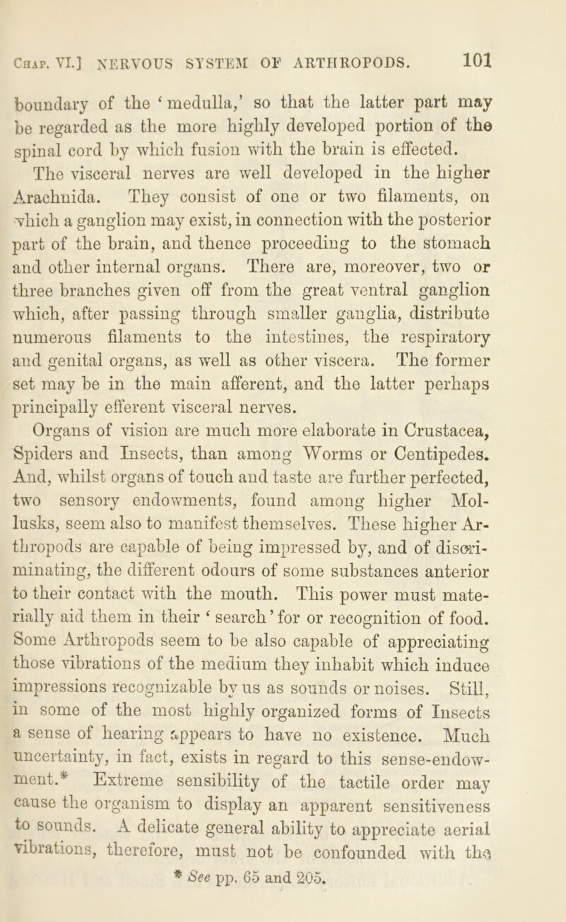boundary of the ‘ medulla/ so that the latter part may be regarded as the more highly developed portion of the spinal cord by which fusion with the brain is effected. The visceral nerves are well developed in the higher Arachnida. They consist of one or two filaments, on which a ganglion may exist, in connection with the posterior part of the brain, and thence proceeding to the stomach and other internal organs. There are, moreover, two or three branches given off from the great ventral ganglion which, after passing through smaller ganglia, distribute numerous filaments to the intestines, the respiratory and genital organs, as well as other viscera. The former set may be in the main afferent, and the latter perhaps principally efferent visceral nerves. Organs of vision are much more elaborate in Crustacea, Spiders and Insects, than among Worms or Centipedes. And, whilst organs of touch and taste are further perfected, two sensory endowments, found among higher Mol- lusks, seem also to manifest themselves. These higher Ar- thropods are capable of being impressed by, and of dism- minating, the different odours of some substances anterior to their contact with the mouth. This power must mate- rially aid them in their ‘ search ’ for or recognition of food. Some Arthropods seem to be also capable of appreciating those vibrations of the medium they inhabit which induce impressions recognizable by us as sounds or noises. Still, in some of the most highly organized forms of Insects a sense of hearing appears to have no existence. Much uncertainty, in fact, exists in regard to this sense-endow- ment.* Extreme sensibility of the tactile order may cause the organism to display an apparent sensitiveness to sounds. A delicate general ability to appreciate aerial vibrations, therefore, must not be confounded with th<^ * See pp. 65 and 205.