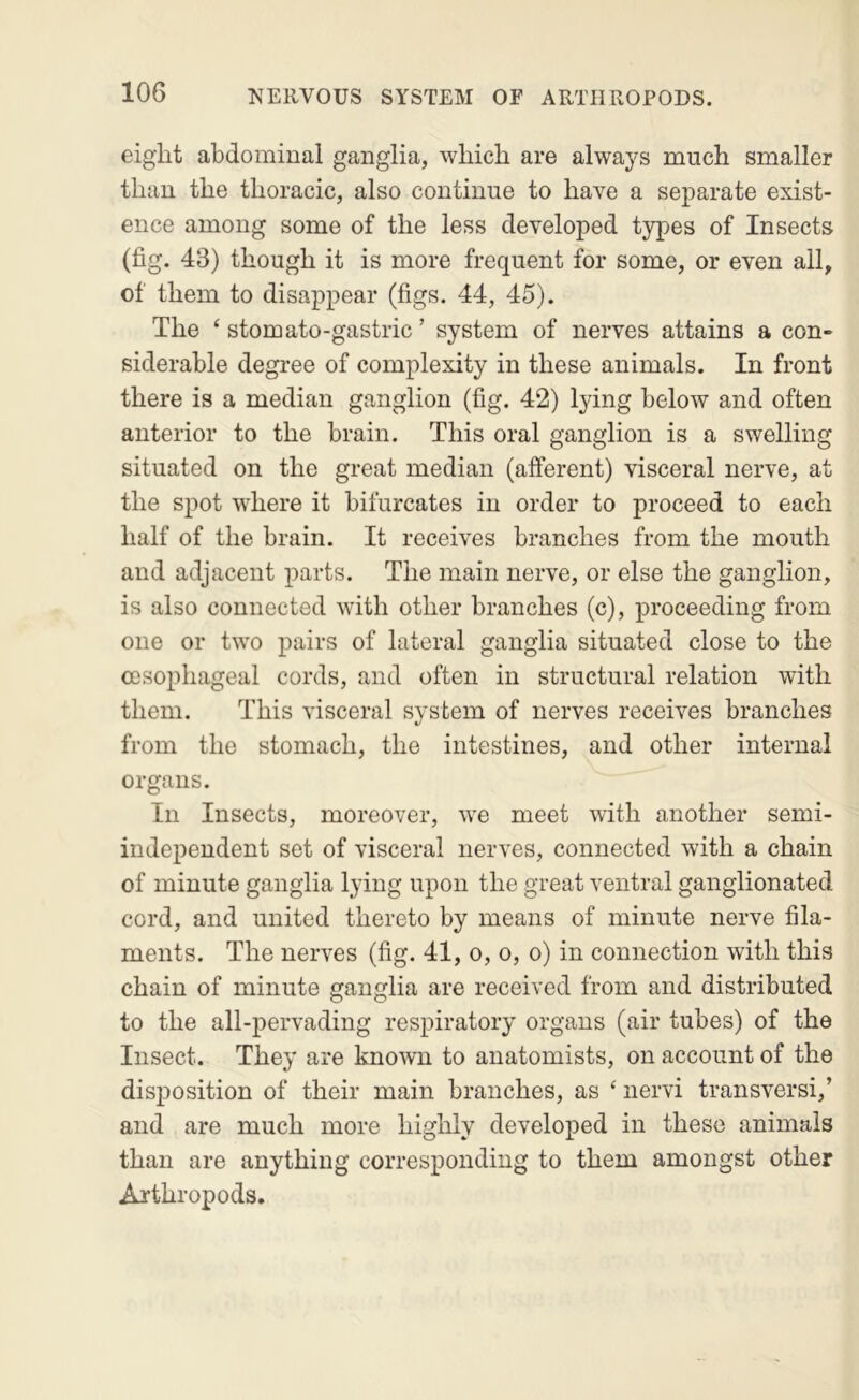 eight abdominal ganglia, which are always much smaller than the thoracic, also continue to have a separate exist- ence among some of the less developed types of Insects (fig. 43) though it is more frequent for some, or even all, of them to disappear (figs. 44, 45). The ‘ stomato-gastric ’ system of nerves attains a con- siderable degree of complexity in these animals. In front there is a median ganglion (fig. 42) lying below and often anterior to the brain. This oral ganglion is a swelling situated on the great median (afferent) visceral nerve, at the spot where it bifurcates in order to proceed to each half of the brain. It receives branches from the mouth and adjacent parts. The main nerve, or else the ganglion, is also connected with other branches (c), proceeding from one or two pairs of lateral ganglia situated close to the oesophageal cords, and often in structural relation with them. This visceral system of nerves receives branches from the stomach, the intestines, and other internal organs. In Insects, moreover, we meet with another semi- independent set of visceral nerves, connected with a chain of minute ganglia lying upon the great ventral ganglionated cord, and united thereto by means of minute nerve fila- ments. The nerves (fig. 41, o, o, o) in connection with this chain of minute ganglia are received from and distributed to the all-pervading respiratory organs (air tubes) of the Insect. They are known to anatomists, on account of the disposition of their main branches, as ‘ nervi transversi,’ and are much more highly developed in these animals than are anything corresponding to them amongst other Arthropods.