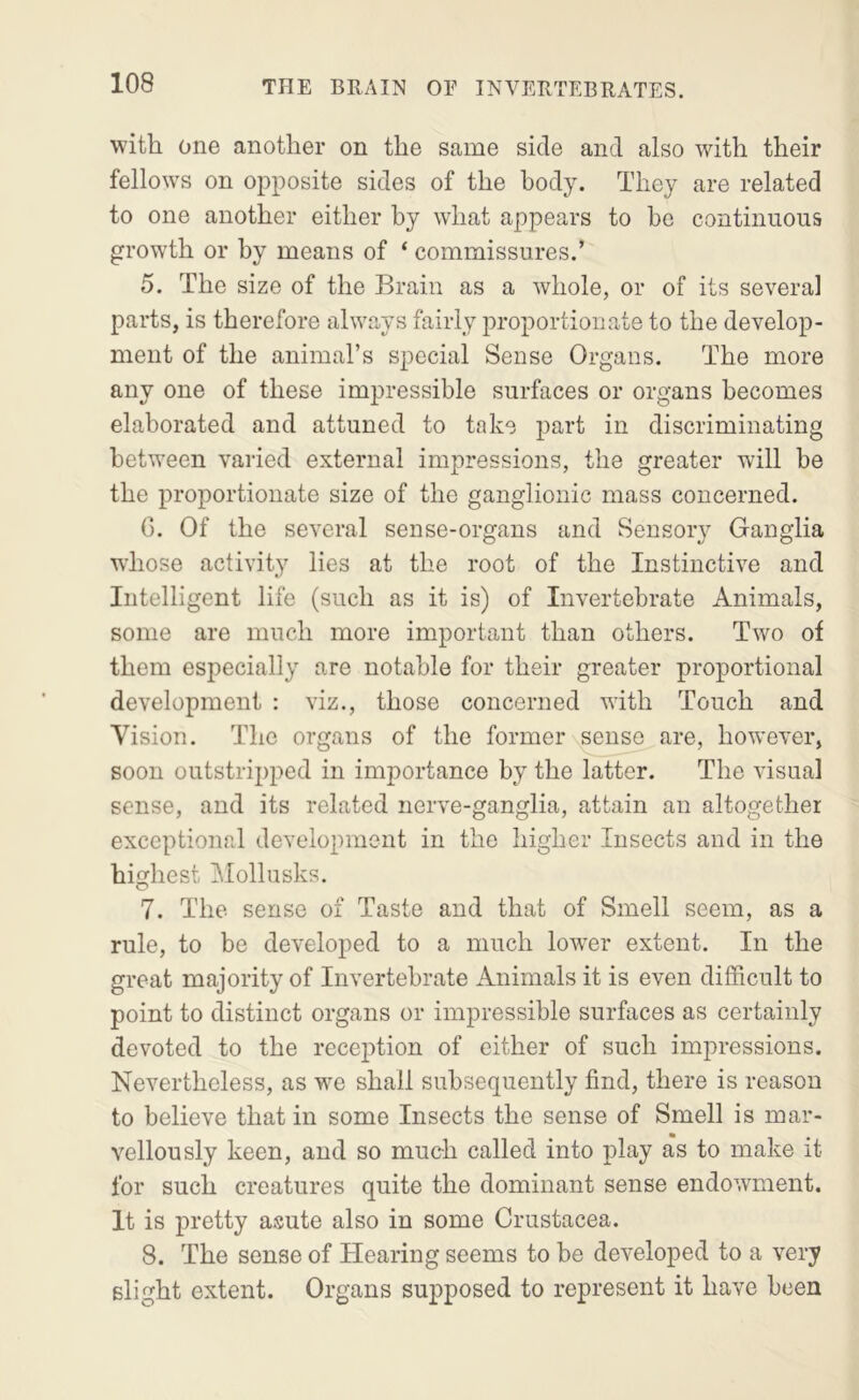 with one another on the same side and also with their fellows on opposite sides of the body. They are related to one another either by what appears to bo continuous growth or by means of ‘ commissures.’ 5. The size of the Brain as a whole, or of its several parts, is therefore always fairly proportionate to the develop- ment of the animal’s special Sense Organs. The more any one of these impressible surfaces or organs becomes elaborated and attuned to take part in discriminating between varied external impressions, the greater will be the proportionate size of the ganglionic mass concerned. G. Of the several sense-organs and Sensoiy Ganglia whose activity lies at the root of the Instinctive and Intelligent life (such as it is) of Invertebrate Animals, some are much more important than others. Two of them especially are notable for their greater proportional development : viz., those concerned with Touch and Vision. The organs of the former sense are, however, soon outstripped in importance by the latter. The visual sense, and its related nerve-ganglia, attain an altogether exceptional development in the higher Insects and in the highest ]\[ollusks. 7. The sense of Taste and that of Smell seem, as a rule, to be developed to a much lower extent. In the great majority of Invertebrate Animals it is even difficult to point to distinct organs or impressible surfaces as certainly devoted to the reception of either of such impressions. Nevertheless, as we shall subsequently find, there is reason to believe that in some Insects the sense of Smell is mar- vellously keen, and so mueh called into play as to make it for such creatures quite the dominant sense endowment. It is pretty asute also in some Crustacea. 8. The sense of Hearing seems to be developed to a very slight extent. Organs supposed to represent it have been