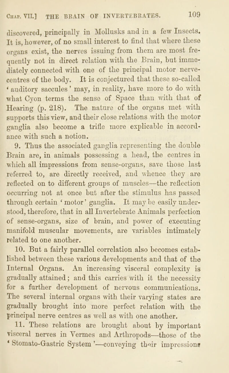 discovered, principally in Mollusks and in a few Insects. It is, however, of no small interest to find that where these organs exist, the nerves issuing from them are most fre- quently not in direct relation with the Brain, but imme- diately connected with one of the principal motor nerve- centres of the body. It is conjectured that these so-called ‘ auditory saccules ’ may, in reality, have more to do with what Cyon terms the sense of Space than with that of Hearing (p. 218). The nature of the organs met with supports this view, and their close relations with the motor ganglia also become a trifle more explicable in accord- ance with such a notion. 9. Thus the associated ganglia representing the double Brain are, in animals possessing a head, the centres in which all impressions from sense-organs, save those last referred to, are directly received, and whence they are reflected on to different groups of muscles—the reflection occurring not at once but after the stimulus has passed through certain ‘ motor ’ ganglia. It may be easily under- stood, therefore, that in all Invertebrate Animals perfection of sense-organs, size of brain, and power of executing manifold muscular movements, are variables intimately related to one another. 10. But a fairly parallel correlation also becomes estab- lished between these various developments and that of the Internal Organs. An increasing visceral complexity is gradually attained; and this carries with it the necessity for a further development of nervous communications. The several internal organs with their varying states are gradually brought into more perfect relation with the principal nerve centres as well as with one another. 11. These relations are brought about by important visceral nerves in Vermes and Arthropods—those of the * Stomato-Gastric System ’—conveying tbmr impression?