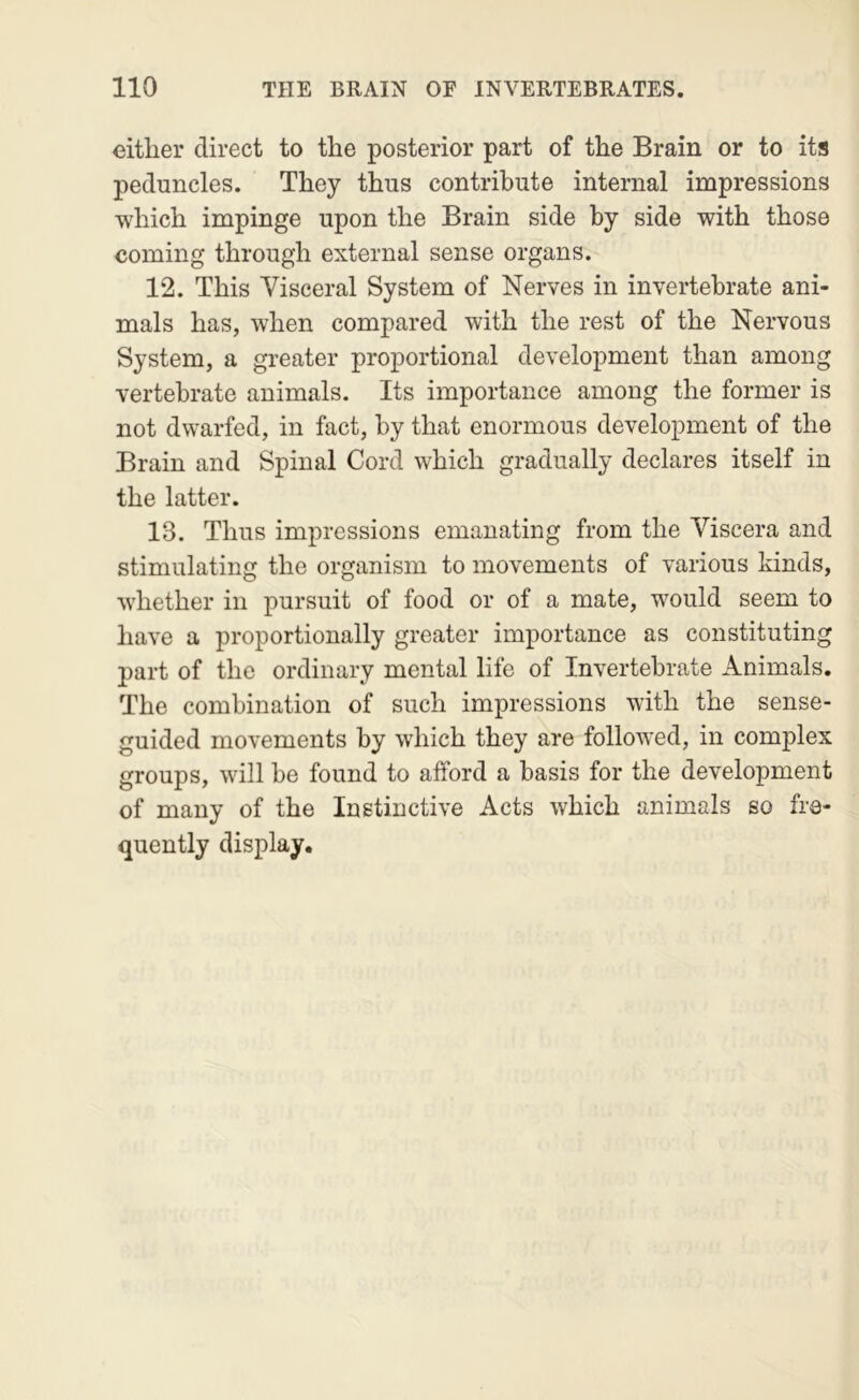 either direct to the posterior part of the Brain or to its peduncles. They thus contribute internal impressions which impinge upon the Brain side by side with those coming through external sense organs. 12. This Visceral System of Nerves in invertebrate ani- mals has, when compared with the rest of the Nervous System, a greater proportional development than among vertebrate animals. Its importance among the former is not dwarfed, in fact, by that enormous development of the Brain and Spinal Cord which gradually declares itself in the latter. 13. Thus impressions emanating from the Viscera and stimulating the organism to movements of various kinds, whether in pursuit of food or of a mate, would seem to have a proportionally greater importance as constituting part of the ordinary mental life of Invertebrate Animals. The combination of such impressions with the sense- guided movements by which they are followed, in complex groups, will be found to afford a basis for the development of many of the Instinctive Acts which animals so fre- quently display.