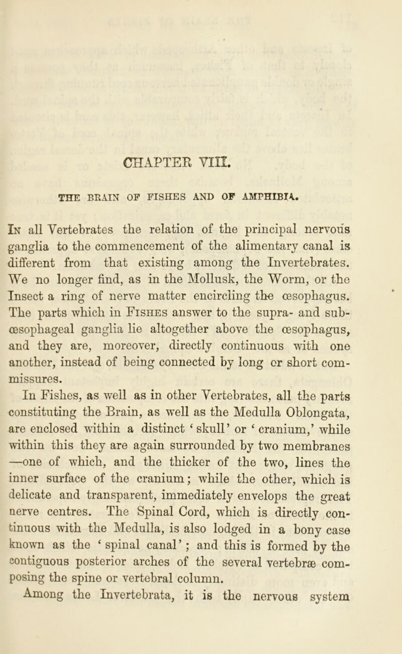 THE BRAIN OP FISHES AND OP AMPHIBIA.. In all Vertebrates the relation of the principal nervous ganglia to the commencement of the alimentary canal is different from that existing among the Invertebrates. We no longer find, as in the Mollusk, the Worm, or the Insect a ring of nerve matter encircling tho oesophagus. The parts which in Fishes answer to the supra- and sub- oesophageal ganglia lie altogether above the oesophagus, and they are, moreover, directly continuous with one another, instead of being connected by long or short com- missures. In Fishes, as well as in other Vertebrates, all the parts constituting the Brain, as well as the Medulla Oblongata, are enclosed within a distinct ‘ skull’ or ‘ cranium,’ while within this they are again surrounded by two membranes —one of which, and the thicker of the tw^o, lines the inner surface of the cranium; while the other, which is delicate and transparent, immediately envelops the great nerve centres. The Spinal Cord, which is directly con- binuous with the Medulla, is also lodged in a bony case knowm as the ‘ spinal canal’; and this is formed by the contiguous posterior arches of the several vertebrae com- posing the spine or vertebral column. Among the Invertebrata, it is the nervous system