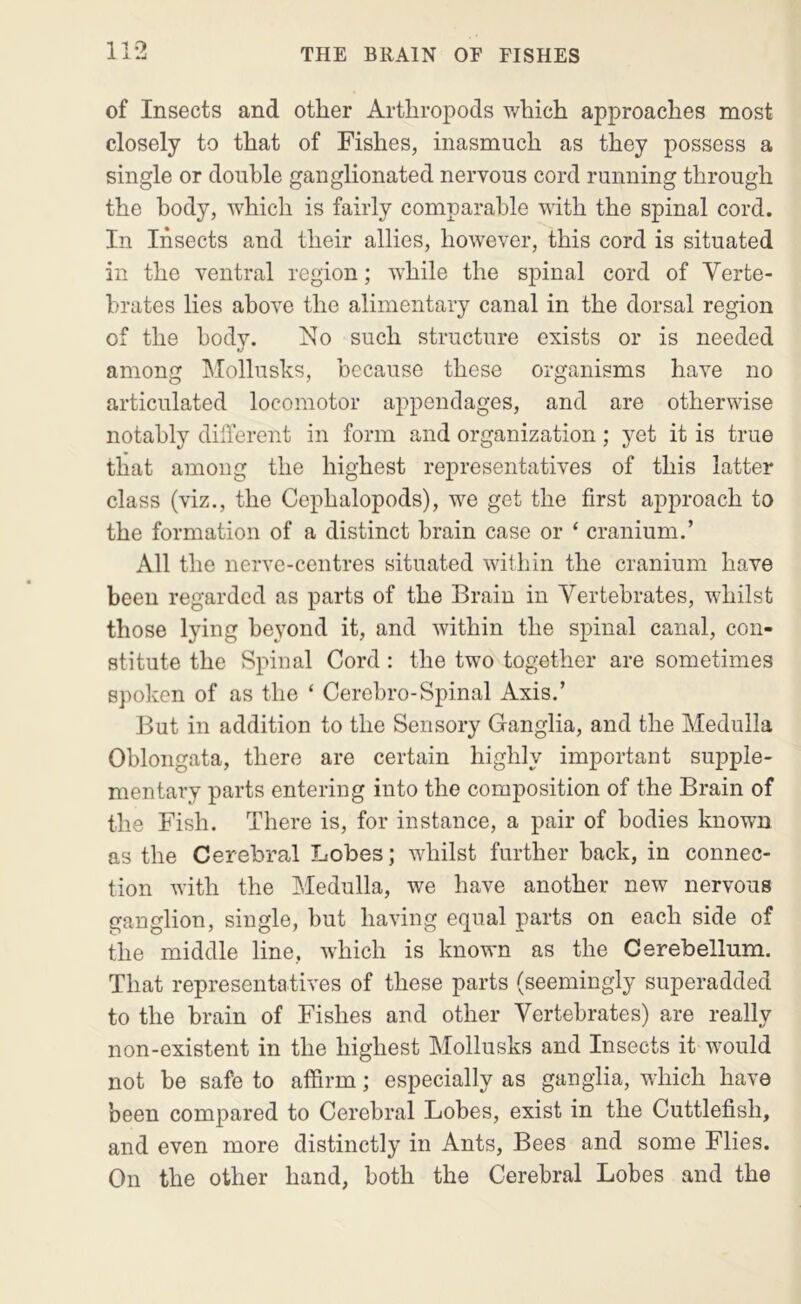 of Insects and other Arthropods which approaches most closely to that of Fishes, inasmuch as they possess a single or double ganglionated nervous cord running through the body, which is fairly comparable with the spinal cord. In Insects and their allies, ho’wever, this cord is situated in the ventral region; while the spinal cord of Verte- brates lies above the alimentary canal in the dorsal region of the body. No such structure exists or is needed among Mollusks, because these organisms have no articulated locomotor appendages, and are otherwise notably dillerent in form and organization; yet it is true tliat among the highest representatives of this latter class (viz., the Cephalopods), we get the first aj>proach to the formation of a distinct brain case or ‘ cranium.’ All the nerve-centres situated within the cranium have been regarded as parts of the Brain in Vertebrates, whilst those lying beyond it, and within the spinal canal, con- stitute the Spinal Cord : the two together are sometimes spoken of as the ‘ Cerebro-Spinal Axis.’ But in addition to the Sensory Ganglia, and the Medulla Oblongata, there are certain highly important supple- mentary parts entering into the composition of the Brain of the Fish. There is, for instance, a pair of bodies known as the Cerebral Lobes; whilst further back, in connec- tion with the Medulla, we have another new nervous ganglion, single, but having equal parts on each side of the middle line, which is known as the Cerebellum. That representatives of these parts (seemingly superaclded to the brain of Fishes and other Vertebrates) are really non-existent in the highest Mollusks and Insects it would not be safe to afiirm; especially as ganglia, which have been compared to Cerebral Lobes, exist in the Cuttlefish, and even more distinctly in Ants, Bees and some Flies. On the other hand, both the Cerebral Lobes and the