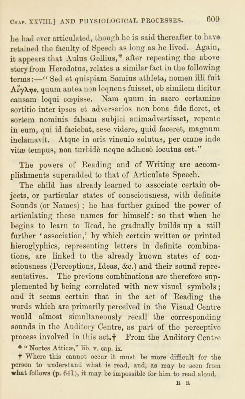 he had ever articulated, though he is said thereafter to have retained the faculty of Speech as long as he lived. Again, it appears that Aulus Gellius,* after repeating the above story from Herodotus, relates a similar fact in the following terms:—“ Sed et quispiam Samius atlileta, nomen illi fuit AijXrjs, quum antea non loquens fuisset, ob similem dicitur causam loqui coepisse. Nam quum in sacro certamine sortitio inter ipsos et adversaries non bona fide fieret, et sortem nominis falsam subjici animadvertisset, repente in eum, qui id faciebat, sese videre, quid faceret, magnum inclamavit. Atque in oris vinculo solutus, per omne inde vitas tempus, non turbide neque adhaese locutus est.” The powers of Eeading and of Writing are accom- plishments superadded to that of Articulate Speech. The child has already learned to associate certain ob- jects, or particular states of consciousness, with definite Sounds (or Names) ; he has further gained the power of articulating these names for himself: so that when he begins to learn to Read, he gradually builds up a still further * association,’ by which certain written or printed hieroglyphics, representing letters in definite combina- tions, are linked to the already known states of con- sciousness (Perceptions, Ideas, &c.) and their sound repre- sentatives. The previous combinations are therefore sup- plemented by being correlated with new visual symbols ; and it seems certain that in the act of Reading the words which are primarily perceived in the Visual Centre would almost simultaneously recall the corresponding sounds in the Auditory Centre, as part of the perceptive process involved in this act.f From the Auditory Centre * “ Noctes Atticae,” lib. v. cap. ix. t Where this cannot occur it must be more difficult for the person to understand what is read, and, as may be seen from what follows (p. 641), it may be impossible for him to read aloud.