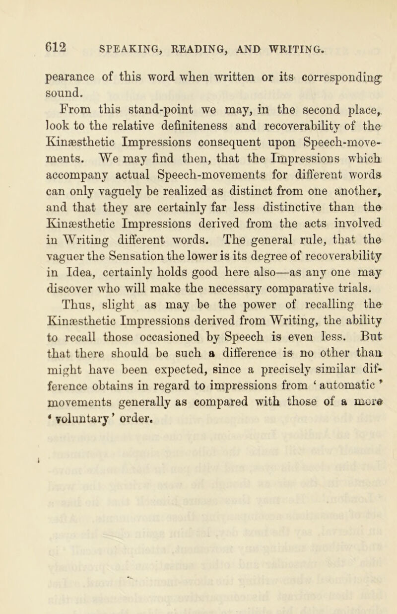 pearance of this word when written or its corresponding- sound. From this stand-point we may, in the second place, look to the relative definiteness and recoverability of the *j Kinaesthetic Impressions consequent upon Speech-move- ments. We may find then, that the Impressions which accompany actual Speech-movements for different words can only vaguely be realized as distinct from one another,, and that they are certainly far less distinctive than the Kinaesthetic Impressions derived from the acts involved in Writing different words. The general rule, that the vaguer the Sensation the lower is its degree of recoverability in Idea, certainly holds good here also—as any one may discover who will make the necessary comparative trials. Thus, slight as may he the power of recalling the Kinaesthetic Impressions derived from Writing, the ability to recall those occasioned by Speech is even less. But that there should be such a difference is no other than might have been expected, since a precisely similar dif- ference obtains in regard to impressions from ‘ automatic ’ movements generally as compared with those of a mcr® * voluntary ’ order. 1